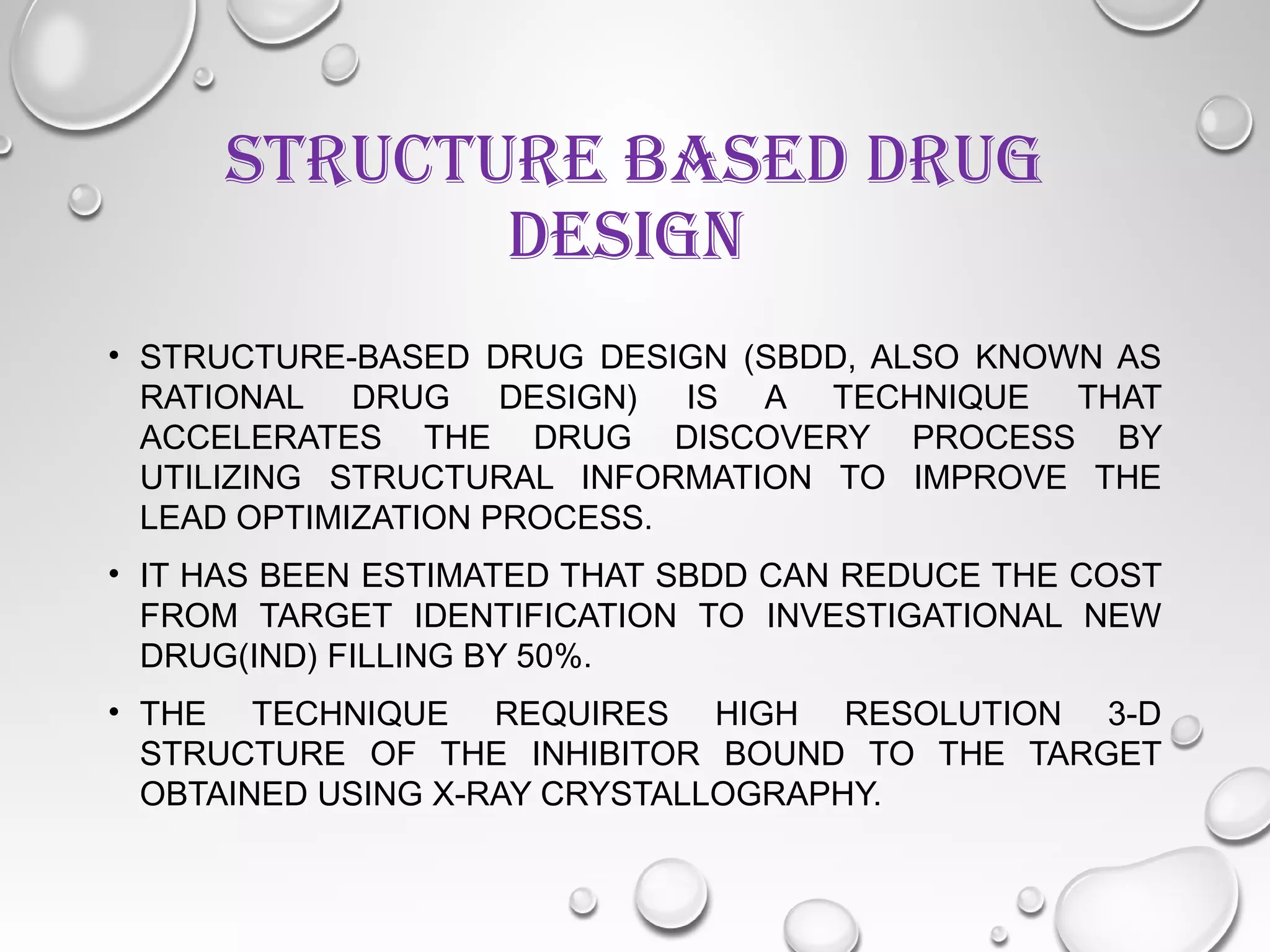 STRUCTURE BASED DRUG
DESIGN
• STRUCTURE-BASED DRUG DESIGN (SBDD, ALSO KNOWN AS
RATIONAL DRUG DESIGN) IS A TECHNIQUE THAT
ACCELERATES THE DRUG DISCOVERY PROCESS BY
UTILIZING STRUCTURAL INFORMATION TO IMPROVE THE
LEAD OPTIMIZATION PROCESS.
• IT HAS BEEN ESTIMATED THAT SBDD CAN REDUCE THE COST
FROM TARGET IDENTIFICATION TO INVESTIGATIONAL NEW
DRUG(IND) FILLING BY 50%.
• THE TECHNIQUE REQUIRES HIGH RESOLUTION 3-D
STRUCTURE OF THE INHIBITOR BOUND TO THE TARGET
OBTAINED USING X-RAY CRYSTALLOGRAPHY.
 