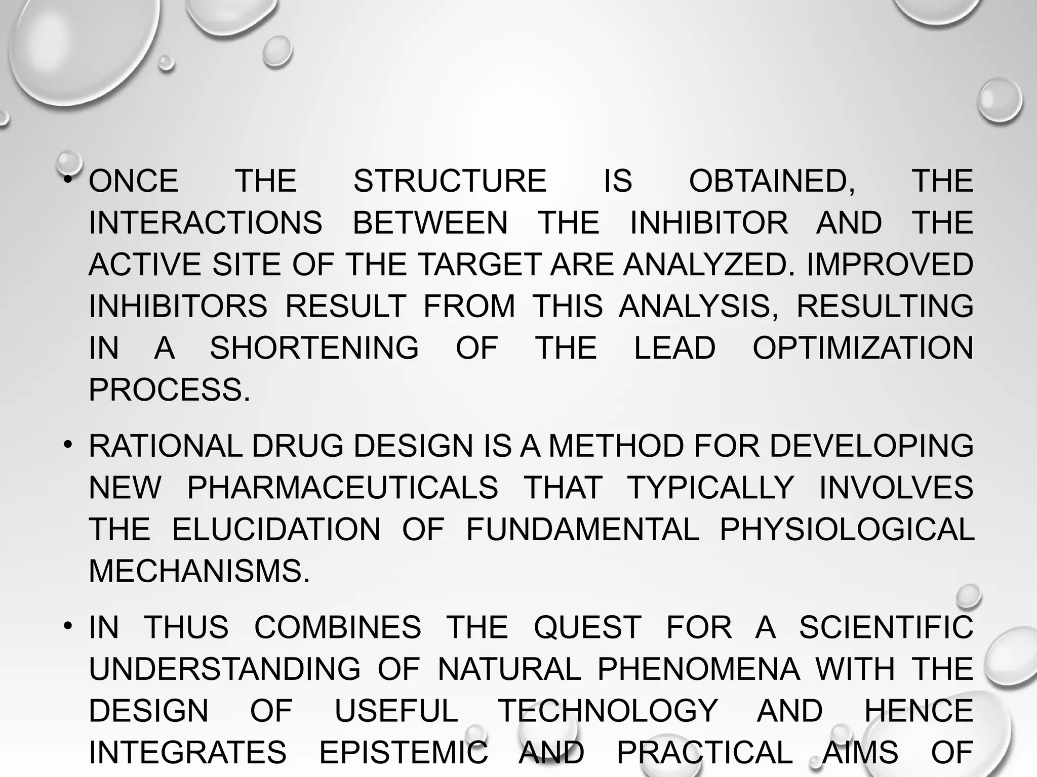 • ONCE THE STRUCTURE IS OBTAINED, THE
INTERACTIONS BETWEEN THE INHIBITOR AND THE
ACTIVE SITE OF THE TARGET ARE ANALYZED. IMPROVED
INHIBITORS RESULT FROM THIS ANALYSIS, RESULTING
IN A SHORTENING OF THE LEAD OPTIMIZATION
PROCESS.
• RATIONAL DRUG DESIGN IS A METHOD FOR DEVELOPING
NEW PHARMACEUTICALS THAT TYPICALLY INVOLVES
THE ELUCIDATION OF FUNDAMENTAL PHYSIOLOGICAL
MECHANISMS.
• IN THUS COMBINES THE QUEST FOR A SCIENTIFIC
UNDERSTANDING OF NATURAL PHENOMENA WITH THE
DESIGN OF USEFUL TECHNOLOGY AND HENCE
INTEGRATES EPISTEMIC AND PRACTICAL AIMS OF
 