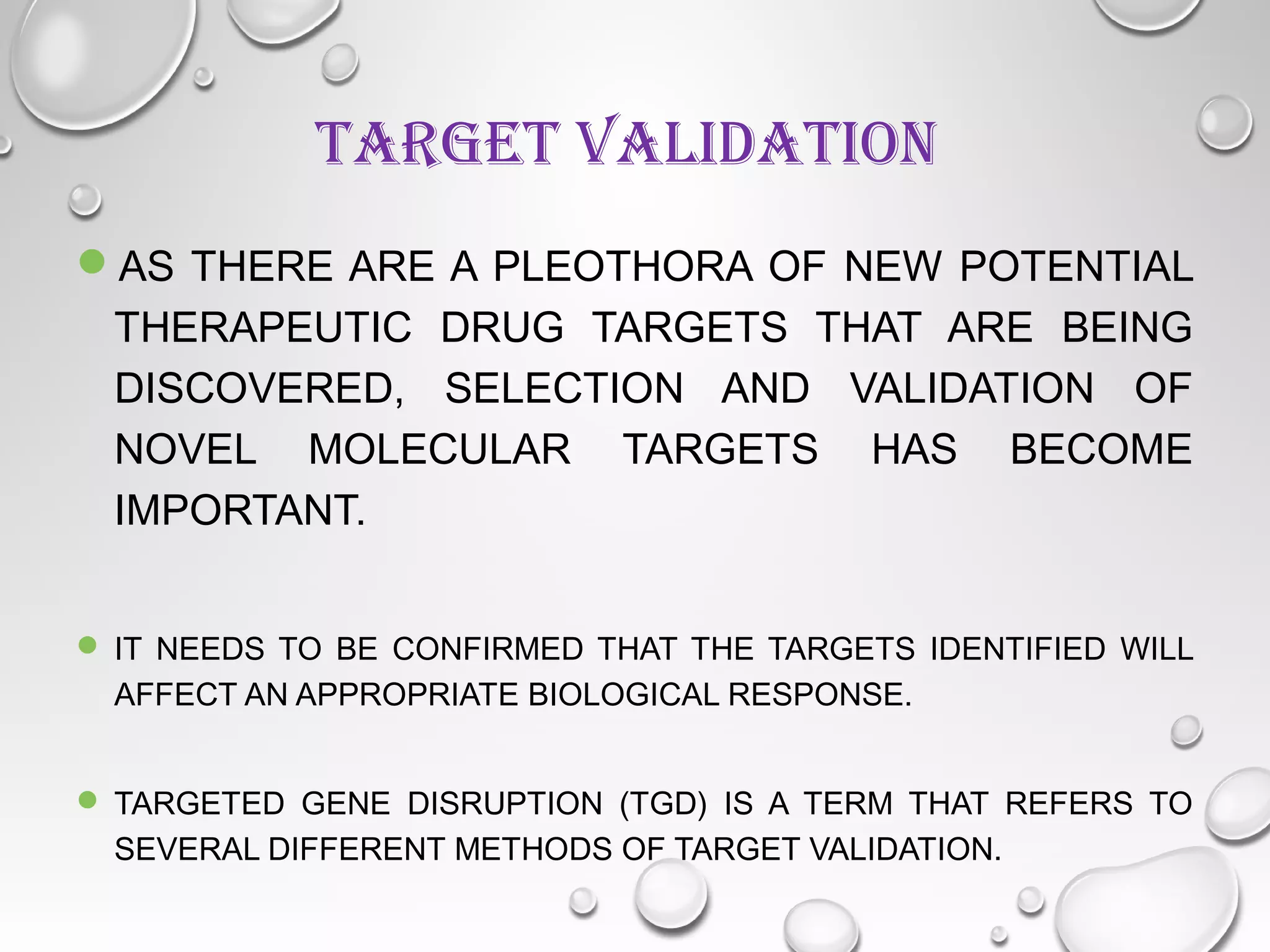 TARGET VALIDATION
AS THERE ARE A PLEOTHORA OF NEW POTENTIAL
THERAPEUTIC DRUG TARGETS THAT ARE BEING
DISCOVERED, SELECTION AND VALIDATION OF
NOVEL MOLECULAR TARGETS HAS BECOME
IMPORTANT.
 IT NEEDS TO BE CONFIRMED THAT THE TARGETS IDENTIFIED WILL
AFFECT AN APPROPRIATE BIOLOGICAL RESPONSE.
 TARGETED GENE DISRUPTION (TGD) IS A TERM THAT REFERS TO
SEVERAL DIFFERENT METHODS OF TARGET VALIDATION.
 
