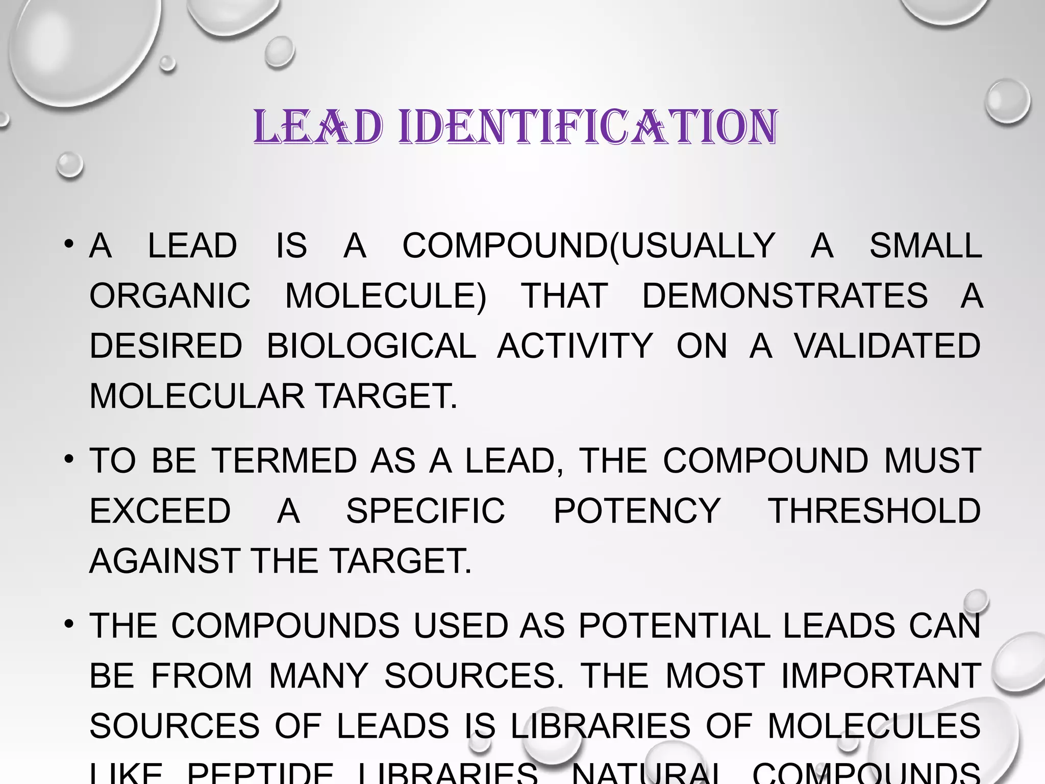 LEAD IDENTIFICATION
• A LEAD IS A COMPOUND(USUALLY A SMALL
ORGANIC MOLECULE) THAT DEMONSTRATES A
DESIRED BIOLOGICAL ACTIVITY ON A VALIDATED
MOLECULAR TARGET.
• TO BE TERMED AS A LEAD, THE COMPOUND MUST
EXCEED A SPECIFIC POTENCY THRESHOLD
AGAINST THE TARGET.
• THE COMPOUNDS USED AS POTENTIAL LEADS CAN
BE FROM MANY SOURCES. THE MOST IMPORTANT
SOURCES OF LEADS IS LIBRARIES OF MOLECULES
 