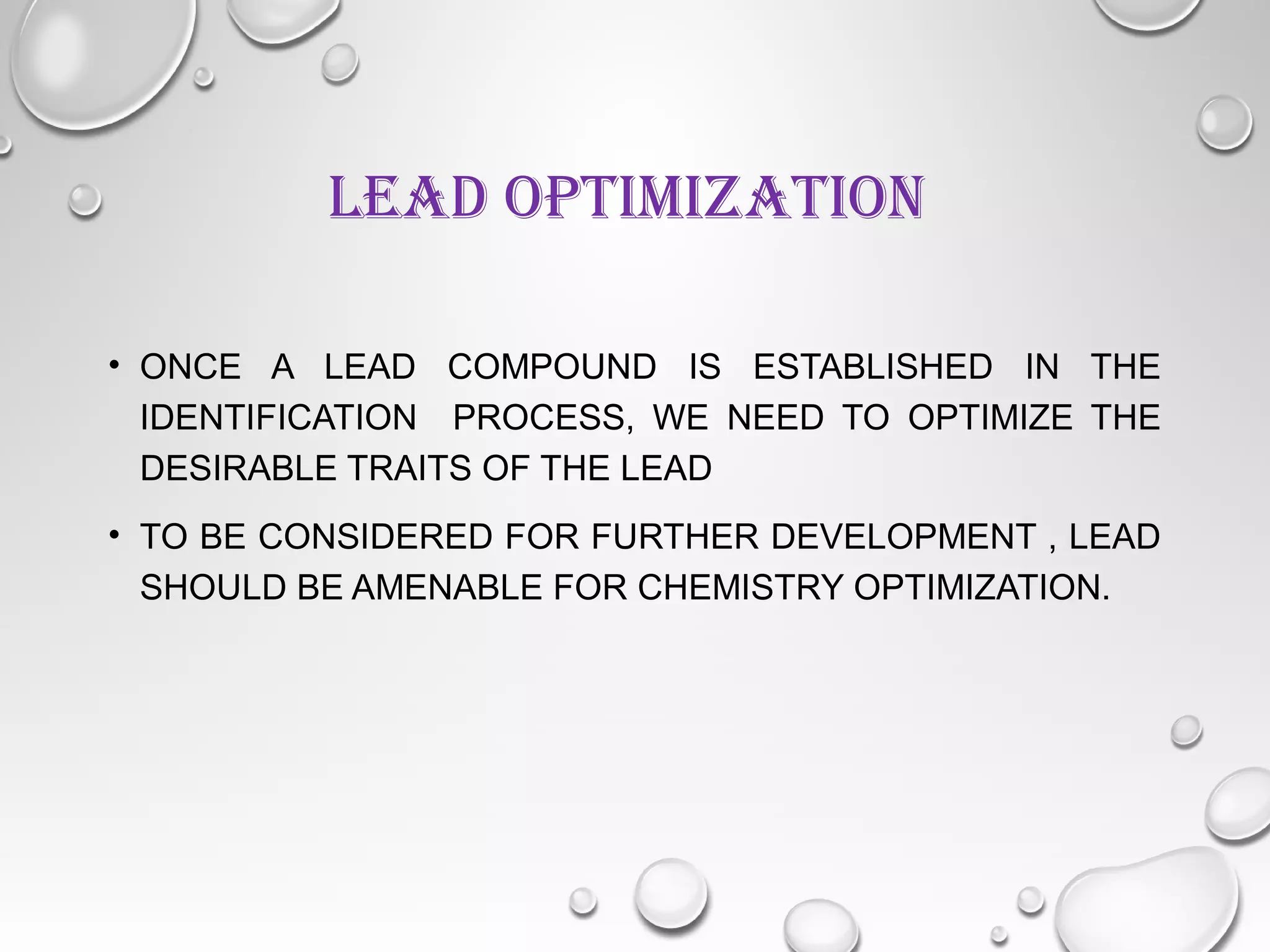 LEAD OPTIMIZATION
• ONCE A LEAD COMPOUND IS ESTABLISHED IN THE
IDENTIFICATION PROCESS, WE NEED TO OPTIMIZE THE
DESIRABLE TRAITS OF THE LEAD
• TO BE CONSIDERED FOR FURTHER DEVELOPMENT , LEAD
SHOULD BE AMENABLE FOR CHEMISTRY OPTIMIZATION.
 