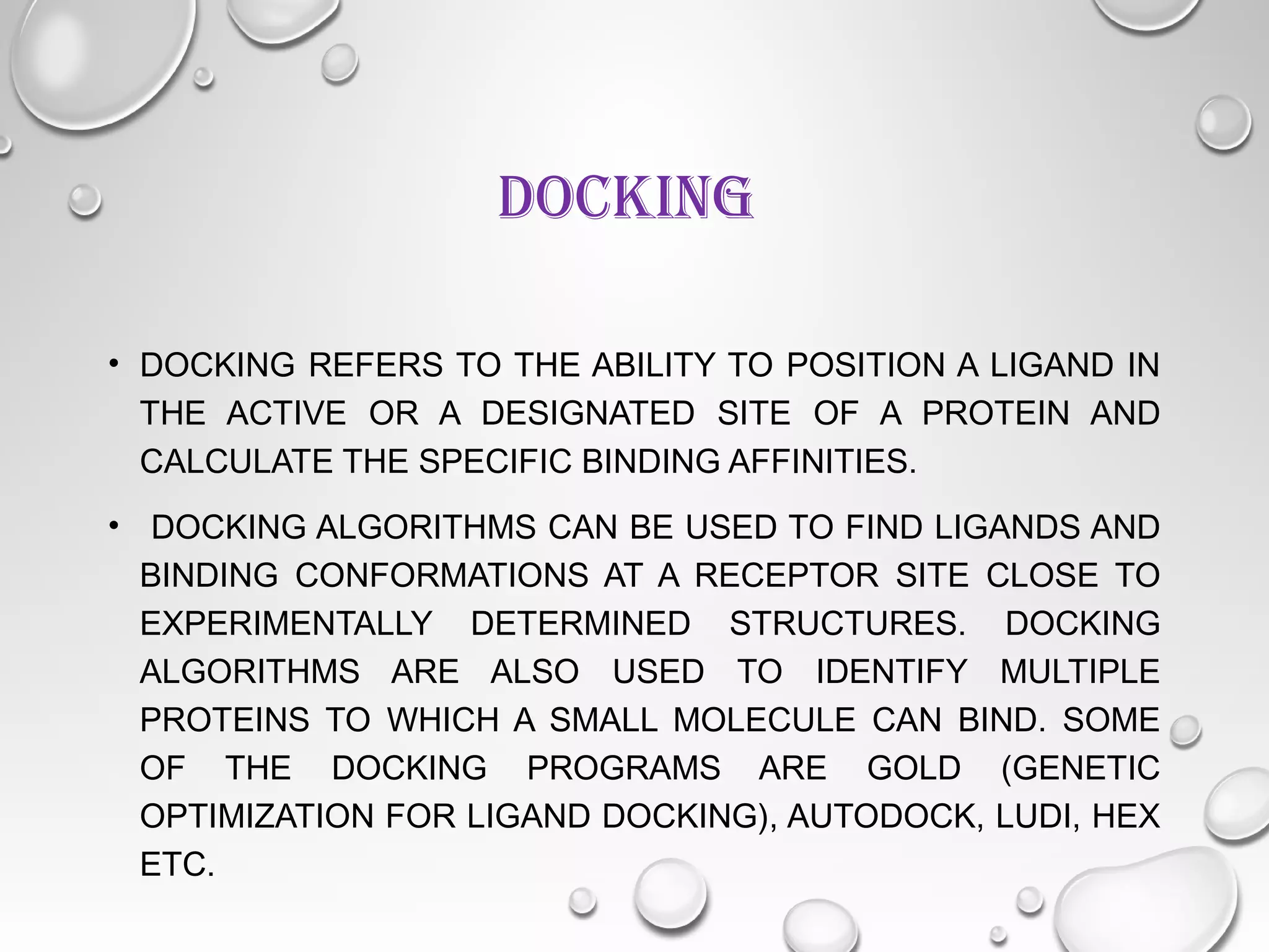 DOCKING
• DOCKING REFERS TO THE ABILITY TO POSITION A LIGAND IN
THE ACTIVE OR A DESIGNATED SITE OF A PROTEIN AND
CALCULATE THE SPECIFIC BINDING AFFINITIES.
• DOCKING ALGORITHMS CAN BE USED TO FIND LIGANDS AND
BINDING CONFORMATIONS AT A RECEPTOR SITE CLOSE TO
EXPERIMENTALLY DETERMINED STRUCTURES. DOCKING
ALGORITHMS ARE ALSO USED TO IDENTIFY MULTIPLE
PROTEINS TO WHICH A SMALL MOLECULE CAN BIND. SOME
OF THE DOCKING PROGRAMS ARE GOLD (GENETIC
OPTIMIZATION FOR LIGAND DOCKING), AUTODOCK, LUDI, HEX
ETC.
 