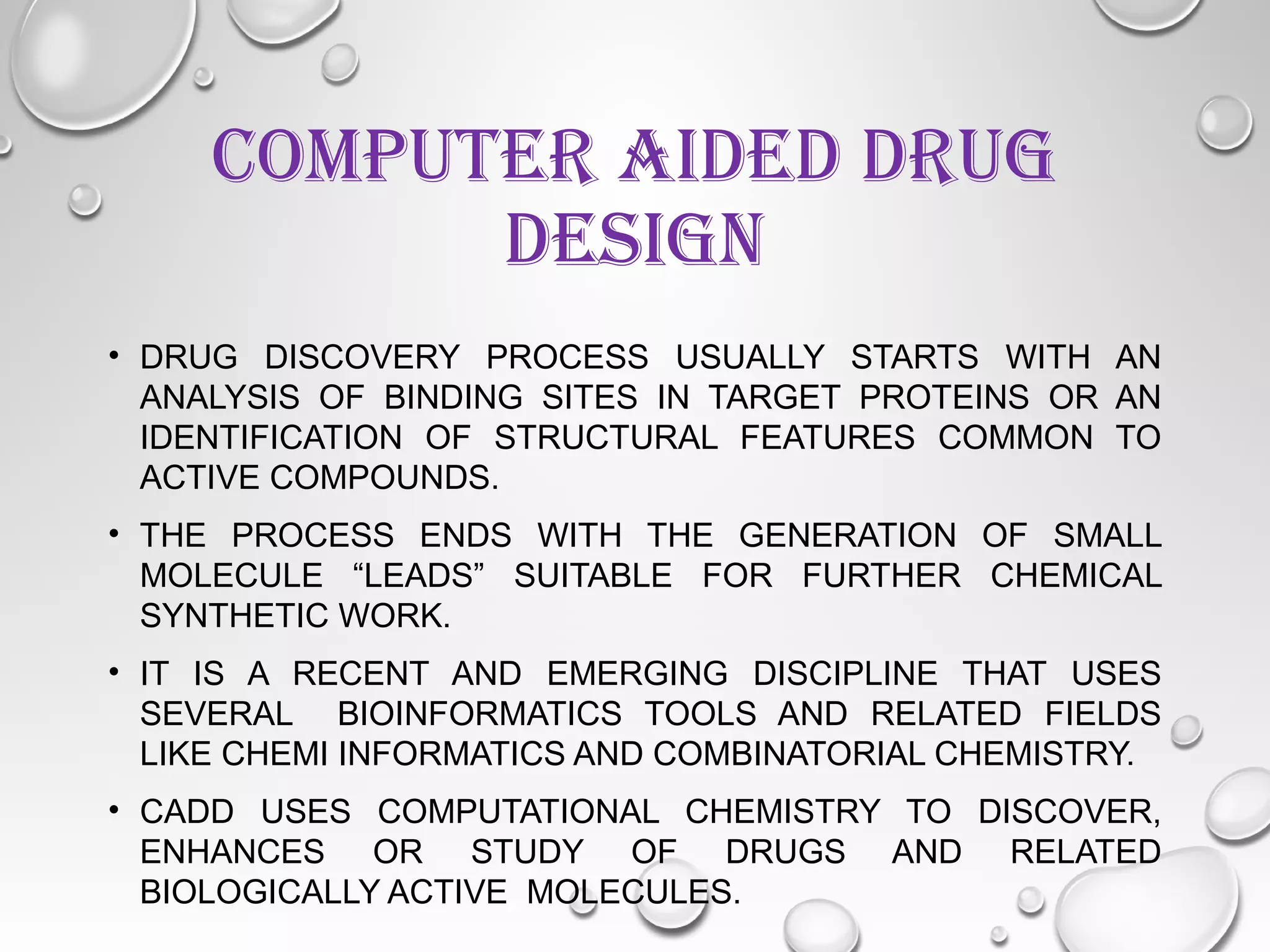COMPUTER AIDED DRUG
DESIGN
• DRUG DISCOVERY PROCESS USUALLY STARTS WITH AN
ANALYSIS OF BINDING SITES IN TARGET PROTEINS OR AN
IDENTIFICATION OF STRUCTURAL FEATURES COMMON TO
ACTIVE COMPOUNDS.
• THE PROCESS ENDS WITH THE GENERATION OF SMALL
MOLECULE “LEADS” SUITABLE FOR FURTHER CHEMICAL
SYNTHETIC WORK.
• IT IS A RECENT AND EMERGING DISCIPLINE THAT USES
SEVERAL BIOINFORMATICS TOOLS AND RELATED FIELDS
LIKE CHEMI INFORMATICS AND COMBINATORIAL CHEMISTRY.
• CADD USES COMPUTATIONAL CHEMISTRY TO DISCOVER,
ENHANCES OR STUDY OF DRUGS AND RELATED
BIOLOGICALLY ACTIVE MOLECULES.
 