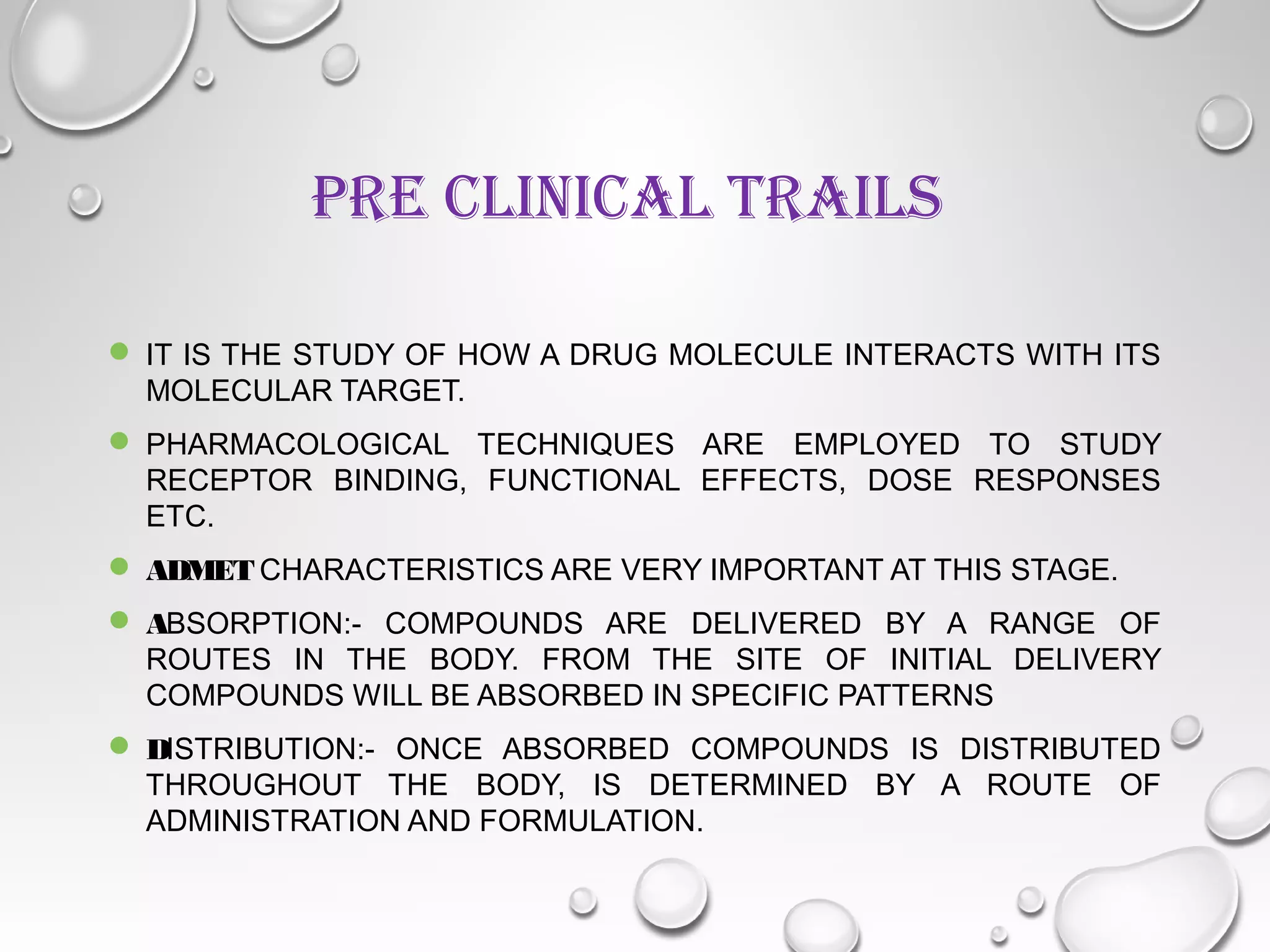 PRE CLINICAL TRAILS
 IT IS THE STUDY OF HOW A DRUG MOLECULE INTERACTS WITH ITS
MOLECULAR TARGET.
 PHARMACOLOGICAL TECHNIQUES ARE EMPLOYED TO STUDY
RECEPTOR BINDING, FUNCTIONAL EFFECTS, DOSE RESPONSES
ETC.
 ADMET CHARACTERISTICS ARE VERY IMPORTANT AT THIS STAGE.
 ABSORPTION:- COMPOUNDS ARE DELIVERED BY A RANGE OF
ROUTES IN THE BODY. FROM THE SITE OF INITIAL DELIVERY
COMPOUNDS WILL BE ABSORBED IN SPECIFIC PATTERNS
 DISTRIBUTION:- ONCE ABSORBED COMPOUNDS IS DISTRIBUTED
THROUGHOUT THE BODY, IS DETERMINED BY A ROUTE OF
ADMINISTRATION AND FORMULATION.
 