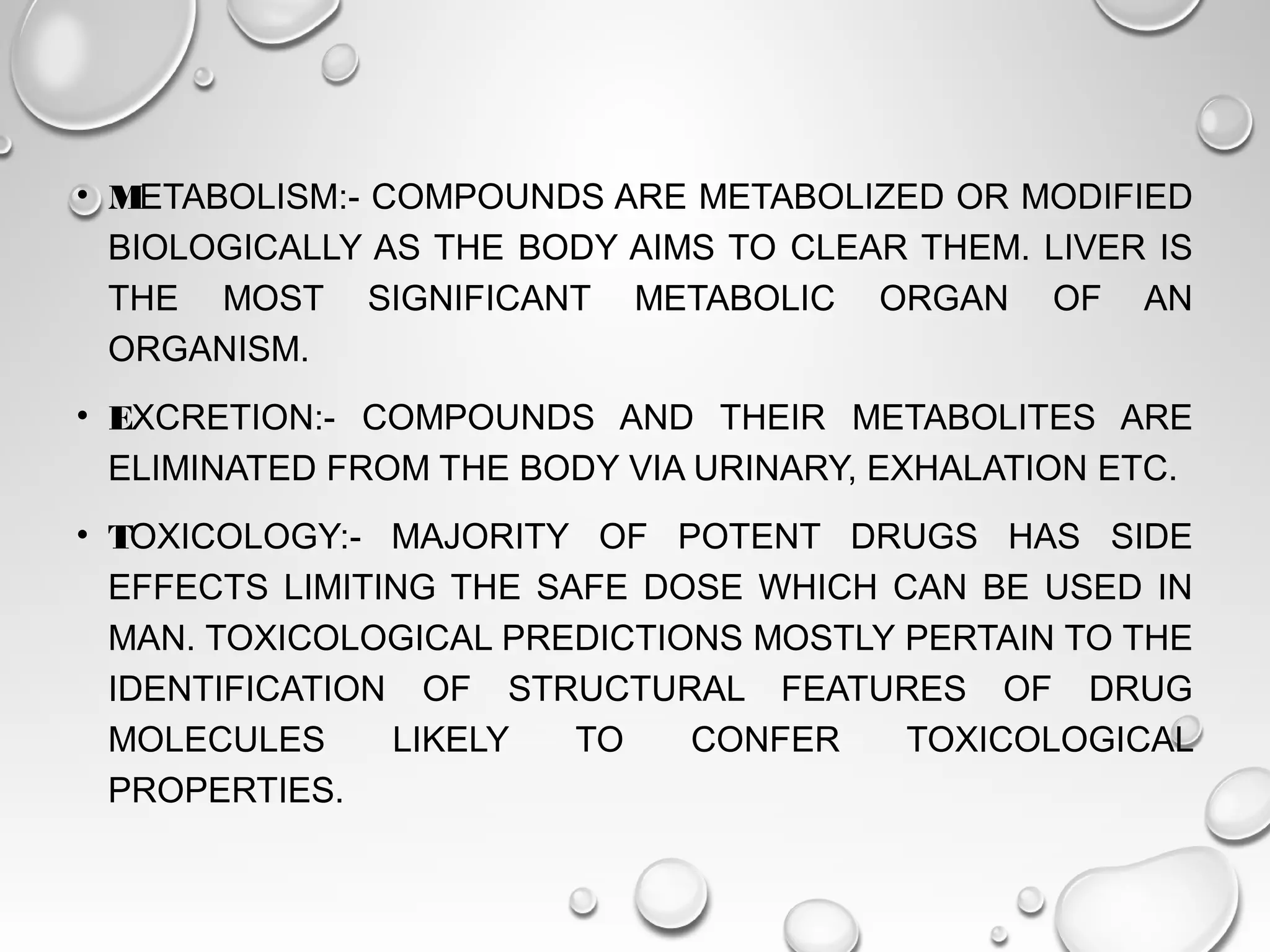 • METABOLISM:- COMPOUNDS ARE METABOLIZED OR MODIFIED
BIOLOGICALLY AS THE BODY AIMS TO CLEAR THEM. LIVER IS
THE MOST SIGNIFICANT METABOLIC ORGAN OF AN
ORGANISM.
• EXCRETION:- COMPOUNDS AND THEIR METABOLITES ARE
ELIMINATED FROM THE BODY VIA URINARY, EXHALATION ETC.
• TOXICOLOGY:- MAJORITY OF POTENT DRUGS HAS SIDE
EFFECTS LIMITING THE SAFE DOSE WHICH CAN BE USED IN
MAN. TOXICOLOGICAL PREDICTIONS MOSTLY PERTAIN TO THE
IDENTIFICATION OF STRUCTURAL FEATURES OF DRUG
MOLECULES LIKELY TO CONFER TOXICOLOGICAL
PROPERTIES.
 