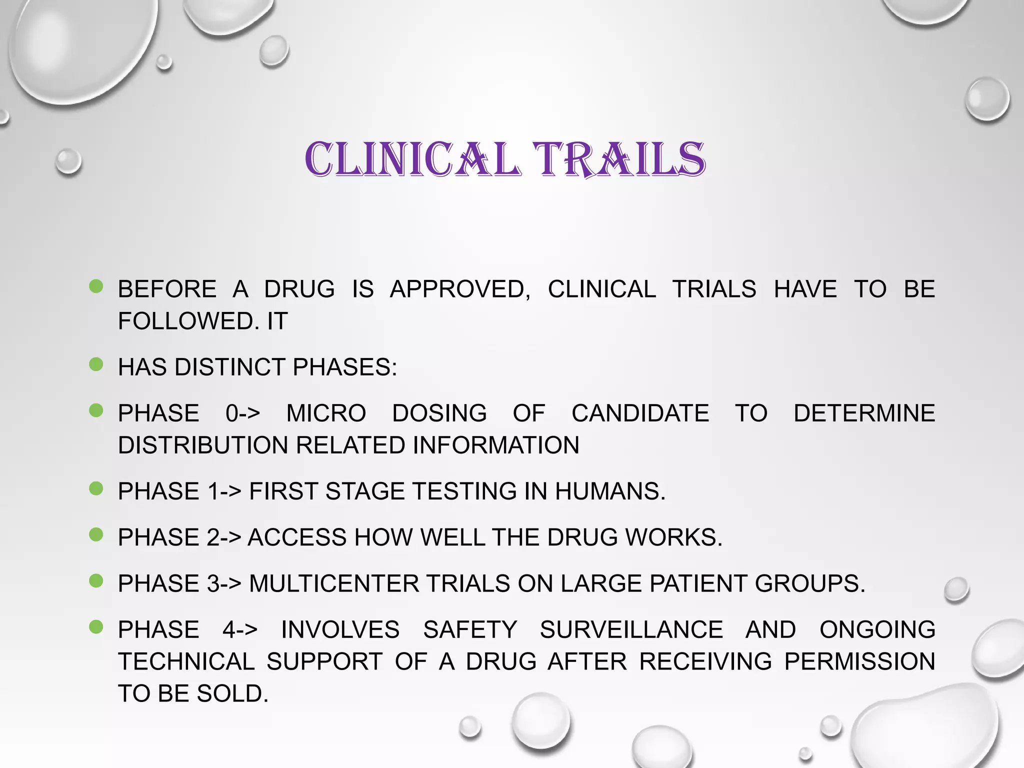 CLINICAL TRAILS
 BEFORE A DRUG IS APPROVED, CLINICAL TRIALS HAVE TO BE
FOLLOWED. IT
 HAS DISTINCT PHASES:
 PHASE 0-> MICRO DOSING OF CANDIDATE TO DETERMINE
DISTRIBUTION RELATED INFORMATION
 PHASE 1-> FIRST STAGE TESTING IN HUMANS.
 PHASE 2-> ACCESS HOW WELL THE DRUG WORKS.
 PHASE 3-> MULTICENTER TRIALS ON LARGE PATIENT GROUPS.
 PHASE 4-> INVOLVES SAFETY SURVEILLANCE AND ONGOING
TECHNICAL SUPPORT OF A DRUG AFTER RECEIVING PERMISSION
TO BE SOLD.
 
