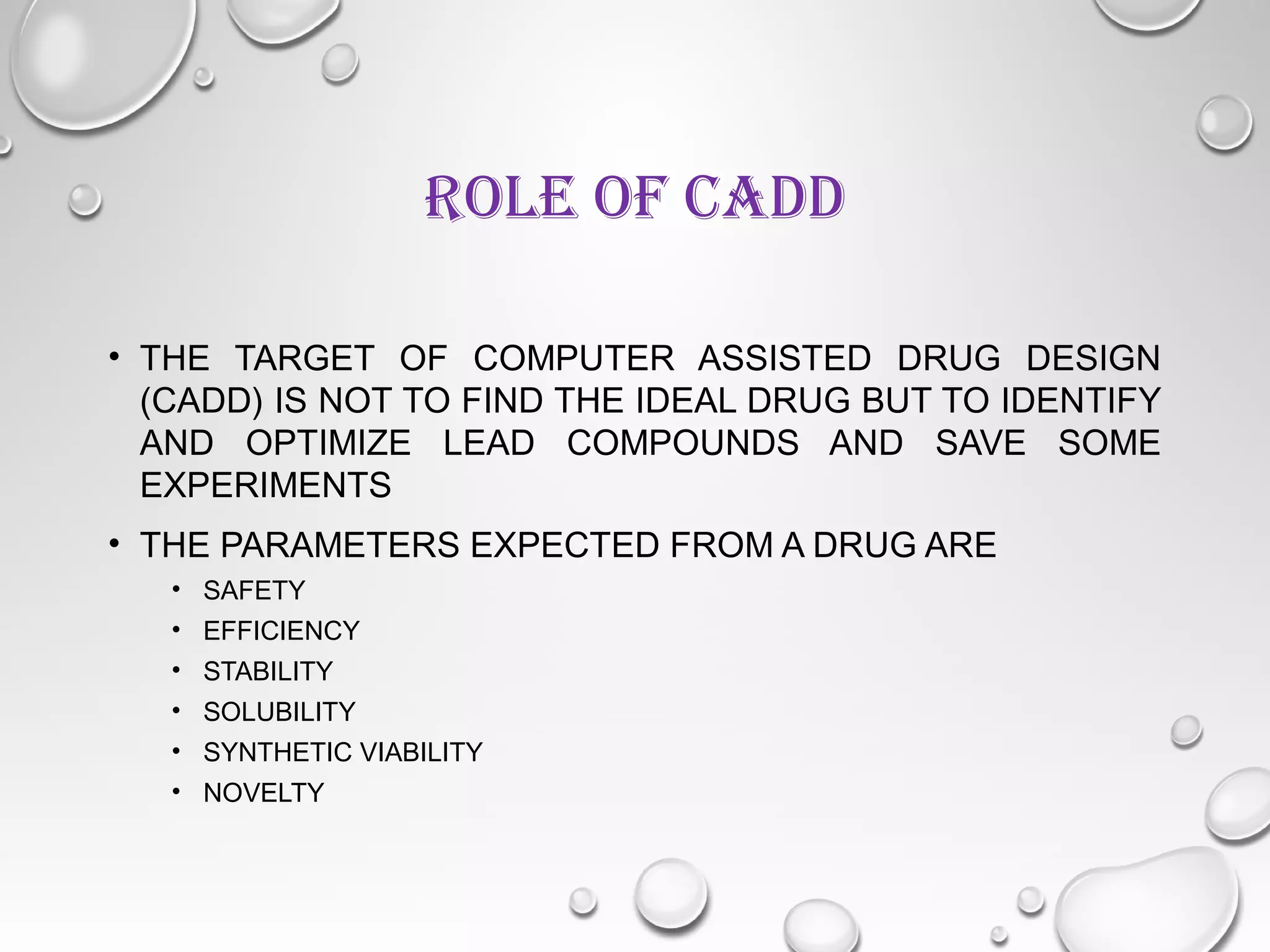 ROLE OF CADD
• THE TARGET OF COMPUTER ASSISTED DRUG DESIGN
(CADD) IS NOT TO FIND THE IDEAL DRUG BUT TO IDENTIFY
AND OPTIMIZE LEAD COMPOUNDS AND SAVE SOME
EXPERIMENTS
• THE PARAMETERS EXPECTED FROM A DRUG ARE
• SAFETY
• EFFICIENCY
• STABILITY
• SOLUBILITY
• SYNTHETIC VIABILITY
• NOVELTY
 
