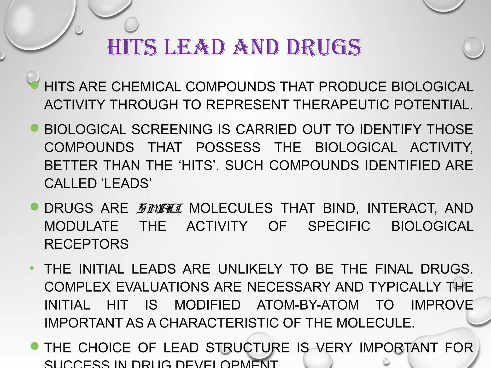 HITS LEAD AND DRUGS
HITS ARE CHEMICAL COMPOUNDS THAT PRODUCE BIOLOGICAL
ACTIVITY THROUGH TO REPRESENT THERAPEUTIC POTENTIAL.
BIOLOGICAL SCREENING IS CARRIED OUT TO IDENTIFY THOSE
COMPOUNDS THAT POSSESS THE BIOLOGICAL ACTIVITY,
BETTER THAN THE ‘HITS’. SUCH COMPOUNDS IDENTIFIED ARE
CALLED ‘LEADS’
DRUGS ARE SMALL MOLECULES THAT BIND, INTERACT, AND
MODULATE THE ACTIVITY OF SPECIFIC BIOLOGICAL
RECEPTORS
• THE INITIAL LEADS ARE UNLIKELY TO BE THE FINAL DRUGS.
COMPLEX EVALUATIONS ARE NECESSARY AND TYPICALLY THE
INITIAL HIT IS MODIFIED ATOM-BY-ATOM TO IMPROVE
IMPORTANT AS A CHARACTERISTIC OF THE MOLECULE.
THE CHOICE OF LEAD STRUCTURE IS VERY IMPORTANT FOR
 