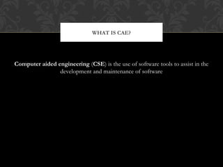 Computer aided engineering (CSE) is the use of software tools to assist in the
development and maintenance of software
WHAT IS CAE?