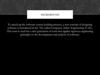 To speed up the software system building process, a new concept of designing
software is introduced in the '70s, called Computer Aided Engineering (CAE).
This term is used for a new generation of tools that applies rigorous engineering
principles to the development and analysis of software.
BACKGROUND