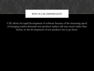 CAE allows for rapid development of software because of the increasing speed
of changing market-demands new products replace old ones much earlier than
before, so the development of new products has to go faster.
WHY IS CAE IMPORTANT?