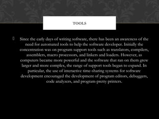  Since the early days of writing software, there has been an awareness of the
need for automated tools to help the software developer. Initially the
concentration was on program support tools such as translators, compilers,
assemblers, macro processors, and linkers and loaders. However, as
computers became more powerful and the software that ran on them grew
larger and more complex, the range of support tools began to expand. In
particular, the use of interactive time-sharing systems for software
development encouraged the development of program editors, debuggers,
code analyzers, and program-pretty printers.
TOOLS