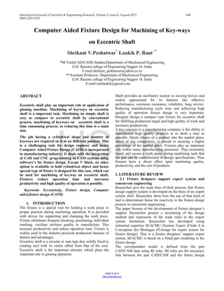 International Journal of Scientific & Engineering Research, Volume 4, Issue 8, August-2013 648
ISSN 2229-5518
IJSER © 2013
http://www.ijser.org
Computer Aided Fixture Design for Machining of Key-ways
on Eccentric Shaft
Shrikant V.Peshatwar*
Laukik P. Raut **
*M-Tech(CAD/CAM) Student,Department of Mechanical Engineering
G.H. Raisoni college of Engineering Nagpur-16. India
E-mail:shrikant_peshatwar@yahoo.co.in
**Assistant Professor, Department of Mechanical Engineering
G.H. Raisoni college of Engineering Nagpur-16 .India
E-mail:rautlaukik@gmail.com
ABSTRACT
Eccentric shaft play an important role in application of
ginning machine. Machining of keyways on eccentric
shaft is a important task. Machining on simple shaft is
easy as compare to eccentric shaft by conventional
process. machining of keyways on eccentric shaft is a
time consuming process, so reducing this time is a main
aim.
The job having a cylindrical shape and number of
keyways are required on it at an different position. This
is a challenging task for design engineer and hence
Computer Aided Fixture Design (CAFD) is incorporated
in manufacturing industry. It deals with the integration
of CAD and CNC programming in CAM systems using
software’s for fixture design. Except V block, no other
option is available to hold cylindrical object and hence
special type of fixture is designed for this case, which can
be used for machining of keyway on eccentric shaft.
Fixtures reduce operation time and increases
productivity and high quality of operation is possible.
Keywords- Eccentricity, Fixture design, Computer
aided fixture design (CAFD)
1. INTRODUCTION
The fixture is a special tool for holding a work piece in
proper position during machining operation. It is provided
with device for supporting and clamping the work piece.
Fixture eliminates frequent checking, positioning, individual
marking, vacillate uniform quality in manufacture. This
increase productivity and reduce operation time. Fixture is
widely used in the industry practical production because of
feature and advantages.
Eccentric shaft is a circular or cam type disc solidly fixed to
rotating axel with its centre offset from that of the axel.
Eccentric shaft is the important element, which plays the
important role in ginning operation.
Shaft provides an oscillatory motion to moving knives and
widely appreciated for its features like effective
performance, corrosion resistance, reliability, long service.
Reducing manufacturing cycle time and achieving high
quality of operation fixture design is very important.
Designer design a compact type fixture for eccentric shaft
for fulfilling production target and high quality of work and
increases productivity.
A key concern to a manufacturing company is the ability to
manufacture high quality products in as short a time as
possible. Quick release of a product into the market place,
ahead of any competitors, is crucial to securing a higher
percentage of the market place. Fixtures play an important
role within many manufacturing processes. They accurately
locate and secure a work piece during machining such that
the part can be manufactured to design specifications. Thus
fixtures have a direct effect upon machining quality,
productivity, and the cost of products.
2. LITERATURE REVIEW
2.1 Fixture designers support expert system and
concurrent engineering
Researcher give the main lines of their process, that fixture
design support system is developed on the basis of an expert
system shell. Researcher show how the use of that kind of
tool is determinant factor for reactivity in the fixture design
process in concurrent engineering.
The paper focuses of the development of fixture designer’s
support. Researcher present a structuring of the design
method and expression of the trade rules in the expert
system formalism. Researcher has developed using
industrial expertise SEACMU (System Expert d'Aide il la
Conception des Montages d'Usinage for expert system for
fixture design). That is a fixture designers' support expert
system..SEACMU is based on a fitted part modeling to the
fixture design.
The correspondent model is defined from the part
CAD/CAM data using RI rules. RI rules are the necessary
link between the part CAD/CAM and the future design
IJSER
 