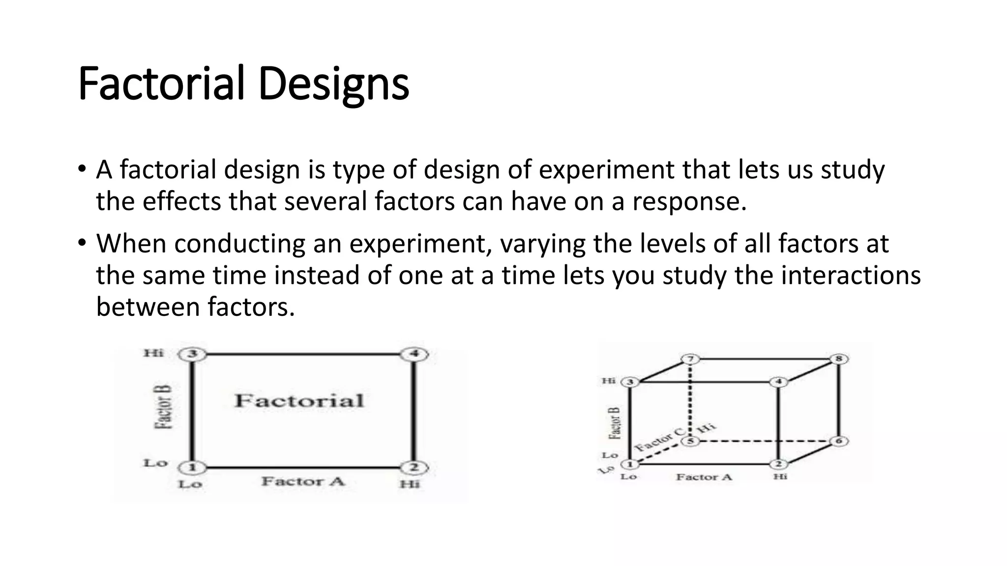 Factorial Designs
• A factorial design is type of design of experiment that lets us study
the effects that several factors can have on a response.
• When conducting an experiment, varying the levels of all factors at
the same time instead of one at a time lets you study the interactions
between factors.
 