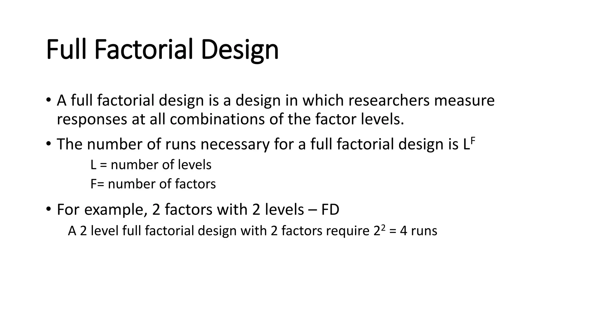 Full Factorial Design
• A full factorial design is a design in which researchers measure
responses at all combinations of the factor levels.
• The number of runs necessary for a full factorial design is LF
L = number of levels
F= number of factors
• For example, 2 factors with 2 levels – FD
A 2 level full factorial design with 2 factors require 22 = 4 runs
 