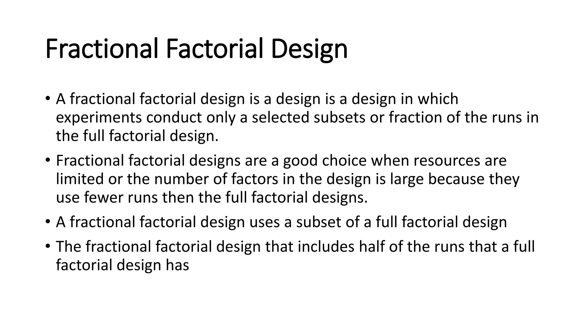 Fractional Factorial Design
• A fractional factorial design is a design is a design in which
experiments conduct only a selected subsets or fraction of the runs in
the full factorial design.
• Fractional factorial designs are a good choice when resources are
limited or the number of factors in the design is large because they
use fewer runs then the full factorial designs.
• A fractional factorial design uses a subset of a full factorial design
• The fractional factorial design that includes half of the runs that a full
factorial design has
 