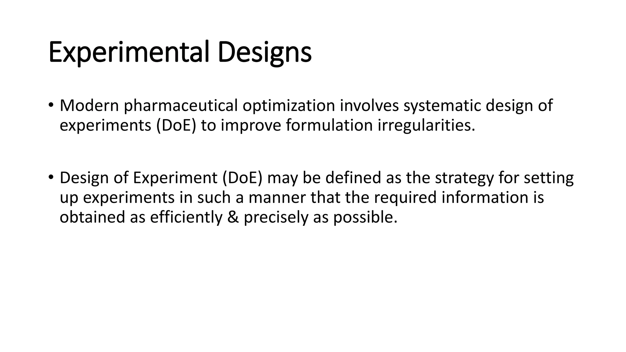 Experimental Designs
• Modern pharmaceutical optimization involves systematic design of
experiments (DoE) to improve formulation irregularities.
• Design of Experiment (DoE) may be defined as the strategy for setting
up experiments in such a manner that the required information is
obtained as efficiently & precisely as possible.
 