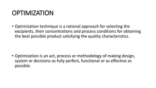 OPTIMIZATION
• Optimization technique is a rational approach for selecting the
excipients, their concentrations and process conditions for obtaining
the best possible product satisfying the quality characteristics.
• Optimization is an act, process or methodology of making design,
system or decisions as fully perfect, functional or as effective as
possible.
 