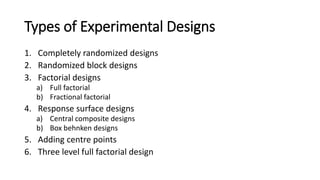 Types of Experimental Designs
1. Completely randomized designs
2. Randomized block designs
3. Factorial designs
a) Full factorial
b) Fractional factorial
4. Response surface designs
a) Central composite designs
b) Box behnken designs
5. Adding centre points
6. Three level full factorial design
 