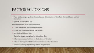 FACTORIAL DESIGNS
• These are the designs og choice for simultaneous determination of the effects of several factors and their
interactions
• Symbols to denote level are:
When both variable are in low concentration
 a – one low variable and second high variable
 b – one high variable and second low variable
 Ab – both variables are high
• Factorial designs are optimal to determined the :
 Effect of pressure and lubricant on the hardness of the tablet
 Effect of disintegrant and lubricant concentration on tablet dissolution.
• It is based in theory of probability and test of significance.
 