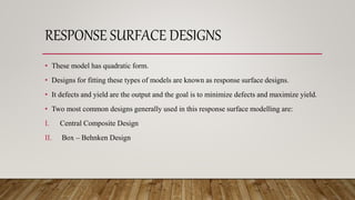 RESPONSE SURFACE DESIGNS
• These model has quadratic form.
• Designs for fitting these types of models are known as response surface designs.
• It defects and yield are the output and the goal is to minimize defects and maximize yield.
• Two most common designs generally used in this response surface modelling are:
I. Central Composite Design
II. Box – Behnken Design
 