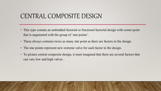 CENTRAL COMPOSITE DESIGN
• This type contain an embedded factorial or fractional factorial design with center point
that is augmented with the group of ‘star points’.
• These always contains twice as many star point as there are factors in the design.
• The star points represent new extreme valve for each factor in the design.
• To picture central composite design, it must imagined that there are several factors that
can vary low and high valves .
 