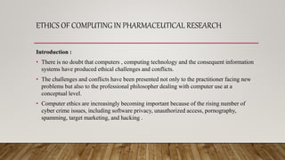 ETHICS OF COMPUTING IN PHARMACEUTICAL RESEARCH
Introduction :
• There is no doubt that computers , computing technology and the consequent information
systems have produced ethical challenges and conflicts.
• The challenges and conflicts have been presented not only to the practitioner facing new
problems but also to the professional philosopher dealing with computer use at a
conceptual level.
• Computer ethics are increasingly becoming important because of the rising number of
cyber crime issues, including software privacy, unauthorized access, pornography,
spamming, target marketing, and hacking .
 