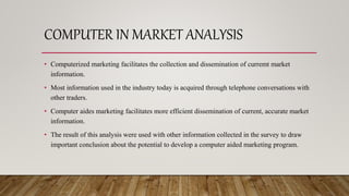 COMPUTER IN MARKET ANALYSIS
• Computerized marketing facilitates the collection and dissemination of curremt market
information.
• Most information used in the industry today is acquired through telephone conversations with
other traders.
• Computer aides marketing facilitates more efficient dissemination of current, accurate market
information.
• The result of this analysis were used with other information collected in the survey to draw
important conclusion about the potential to develop a computer aided marketing program.
 