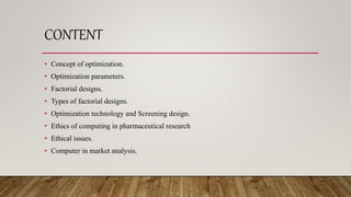 CONTENT
• Concept of optimization.
• Optimization parameters.
• Factorial designs.
• Types of factorial designs.
• Optimization technology and Screening design.
• Ethics of computing in pharmaceutical research
• Ethical issues.
• Computer in market analysis.
 