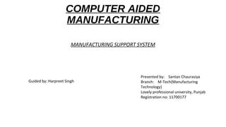 COMPUTER AIDED
MANUFACTURING
MANUFACTURING SUPPORT SYSTEM
Presented by: Santan Chaurasiya
Branch: M-Tech(Manufacturing
Technology)
Lovely professional university, Punjab
Registration no: 11700177
Guided by: Harpreet Singh
 