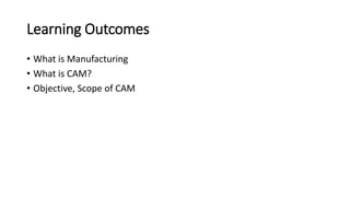 Learning Outcomes
• What is Manufacturing
• What is CAM?
• Objective, Scope of CAM
 