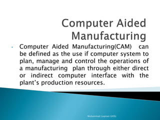 • Computer Aided Manufacturing(CAM) can
be defined as the use if computer system to
plan, manage and control the operations of
a manufacturing plan through either direct
or indirect computer interface with the
plant’s production resources.
Muhammad Luqman (UOS)
 