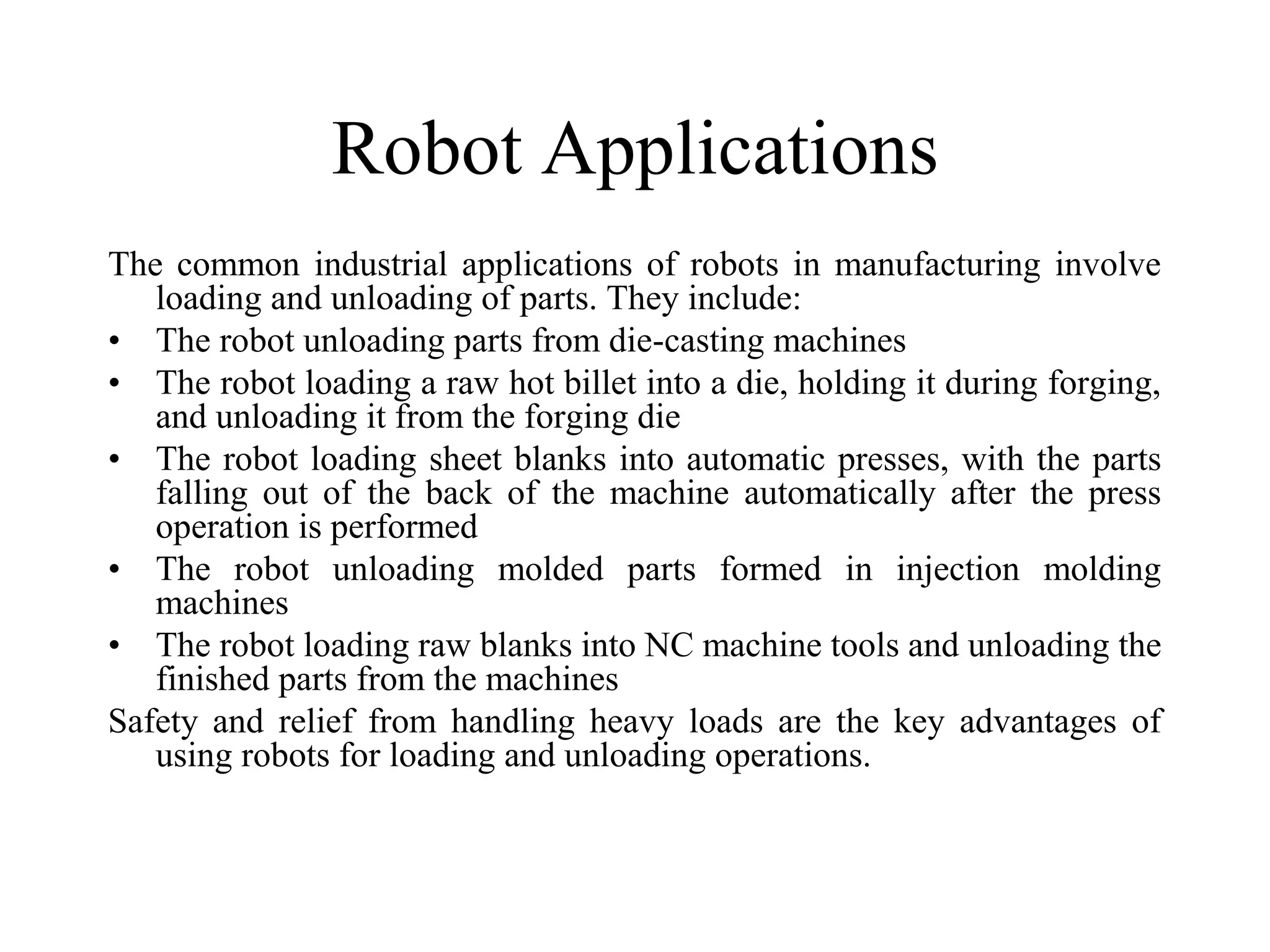 Robot Applications
The common industrial applications of robots in manufacturing involve
   loading and unloading of parts. They include:
• The robot unloading parts from die-casting machines
• The robot loading a raw hot billet into a die, holding it during forging,
   and unloading it from the forging die
• The robot loading sheet blanks into automatic presses, with the parts
   falling out of the back of the machine automatically after the press
   operation is performed
• The robot unloading molded parts formed in injection molding
   machines
• The robot loading raw blanks into NC machine tools and unloading the
   finished parts from the machines
Safety and relief from handling heavy loads are the key advantages of
   using robots for loading and unloading operations.
 