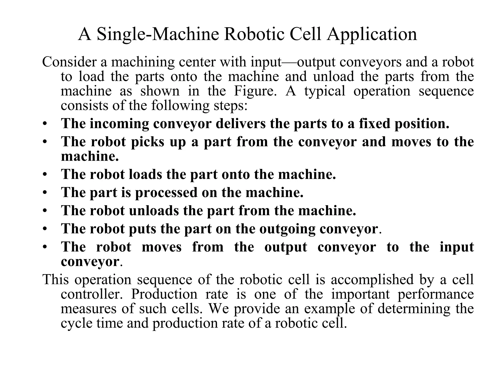 A Single-Machine Robotic Cell Application
Consider a machining center with input—output conveyors and a robot
  to load the parts onto the machine and unload the parts from the
  machine as shown in the Figure. A typical operation sequence
  consists of the following steps:
• The incoming conveyor delivers the parts to a fixed position.
• The robot picks up a part from the conveyor and moves to the
  machine.
• The robot loads the part onto the machine.
• The part is processed on the machine.
• The robot unloads the part from the machine.
• The robot puts the part on the outgoing conveyor.
• The robot moves from the output conveyor to the input
  conveyor.
This operation sequence of the robotic cell is accomplished by a cell
  controller. Production rate is one of the important performance
  measures of such cells. We provide an example of determining the
  cycle time and production rate of a robotic cell.
 