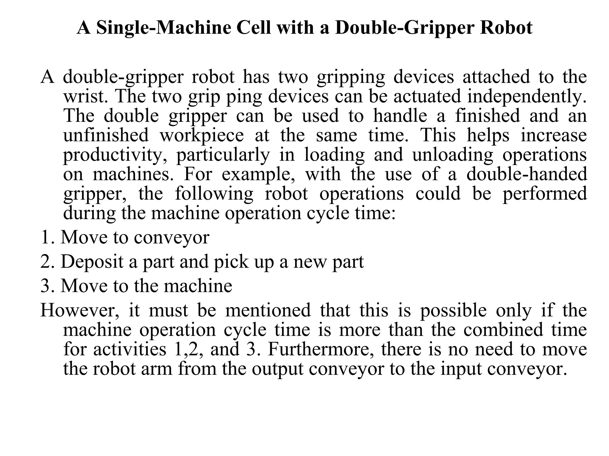 A Single-Machine Cell with a Double-Gripper Robot

A double-gripper robot has two gripping devices attached to the
   wrist. The two grip ping devices can be actuated independently.
   The double gripper can be used to handle a finished and an
   unfinished workpiece at the same time. This helps increase
   productivity, particularly in loading and unloading operations
   on machines. For example, with the use of a double-handed
   gripper, the following robot operations could be performed
   during the machine operation cycle time:
1. Move to conveyor
2. Deposit a part and pick up a new part
3. Move to the machine
However, it must be mentioned that this is possible only if the
   machine operation cycle time is more than the combined time
   for activities 1,2, and 3. Furthermore, there is no need to move
   the robot arm from the output conveyor to the input conveyor.
 