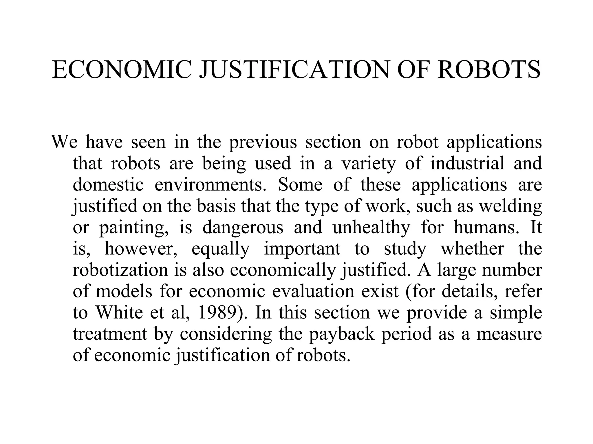 ECONOMIC JUSTIFICATION OF ROBOTS

We have seen in the previous section on robot applications
 that robots are being used in a variety of industrial and
 domestic environments. Some of these applications are
 justified on the basis that the type of work, such as welding
 or painting, is dangerous and unhealthy for humans. It
 is, however, equally important to study whether the
 robotization is also economically justified. A large number
 of models for economic evaluation exist (for details, refer
 to White et al, 1989). In this section we provide a simple
 treatment by considering the payback period as a measure
 of economic justification of robots.
 