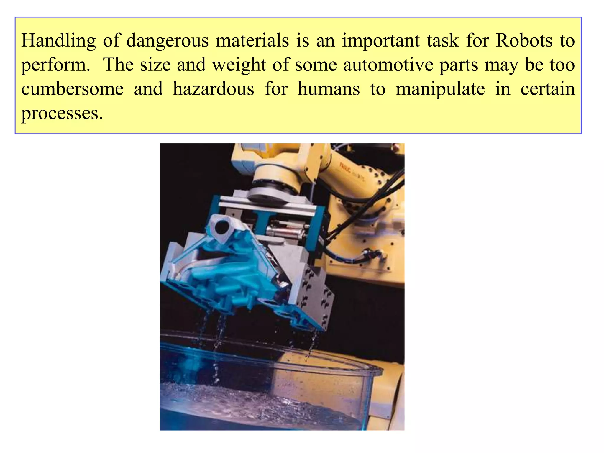 Handling of dangerous materials is an important task for Robots to
perform. The size and weight of some automotive parts may be too
cumbersome and hazardous for humans to manipulate in certain
processes.
 
