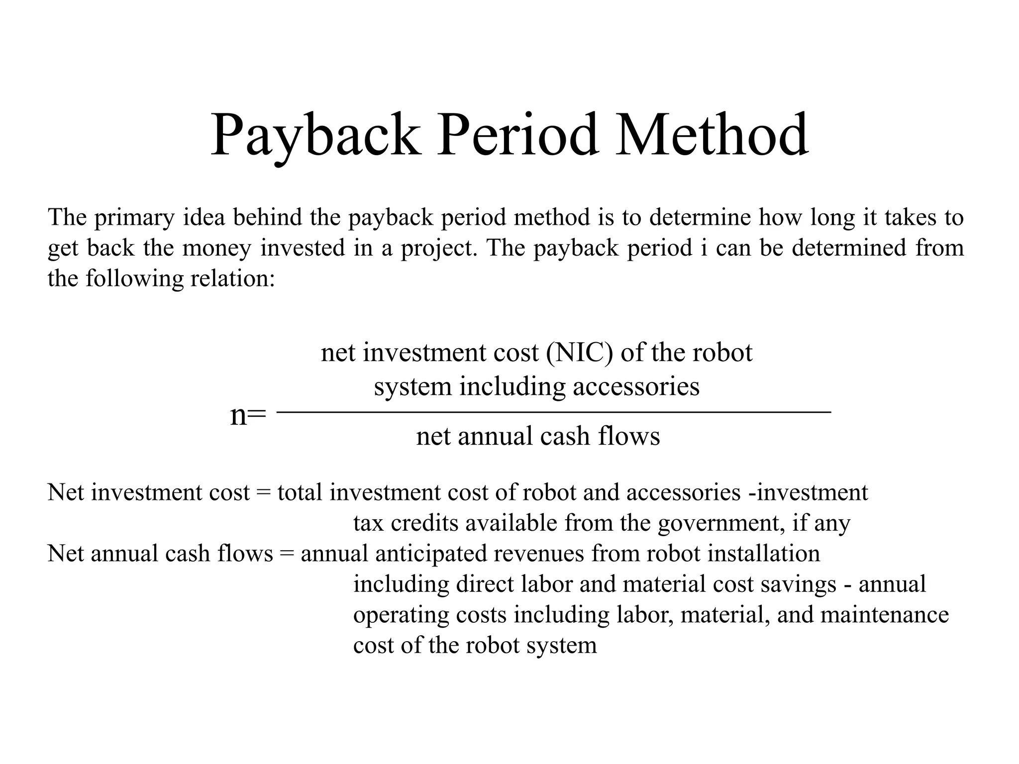 Payback Period Method
The primary idea behind the payback period method is to determine how long it takes to
get back the money invested in a project. The payback period i can be determined from
the following relation:

                          net investment cost (NIC) of the robot
                               system including accessories
                 n=
                                   net annual cash flows
Net investment cost = total investment cost of robot and accessories -investment
                              tax credits available from the government, if any
Net annual cash flows = annual anticipated revenues from robot installation
                              including direct labor and material cost savings - annual
                              operating costs including labor, material, and maintenance
                              cost of the robot system
 