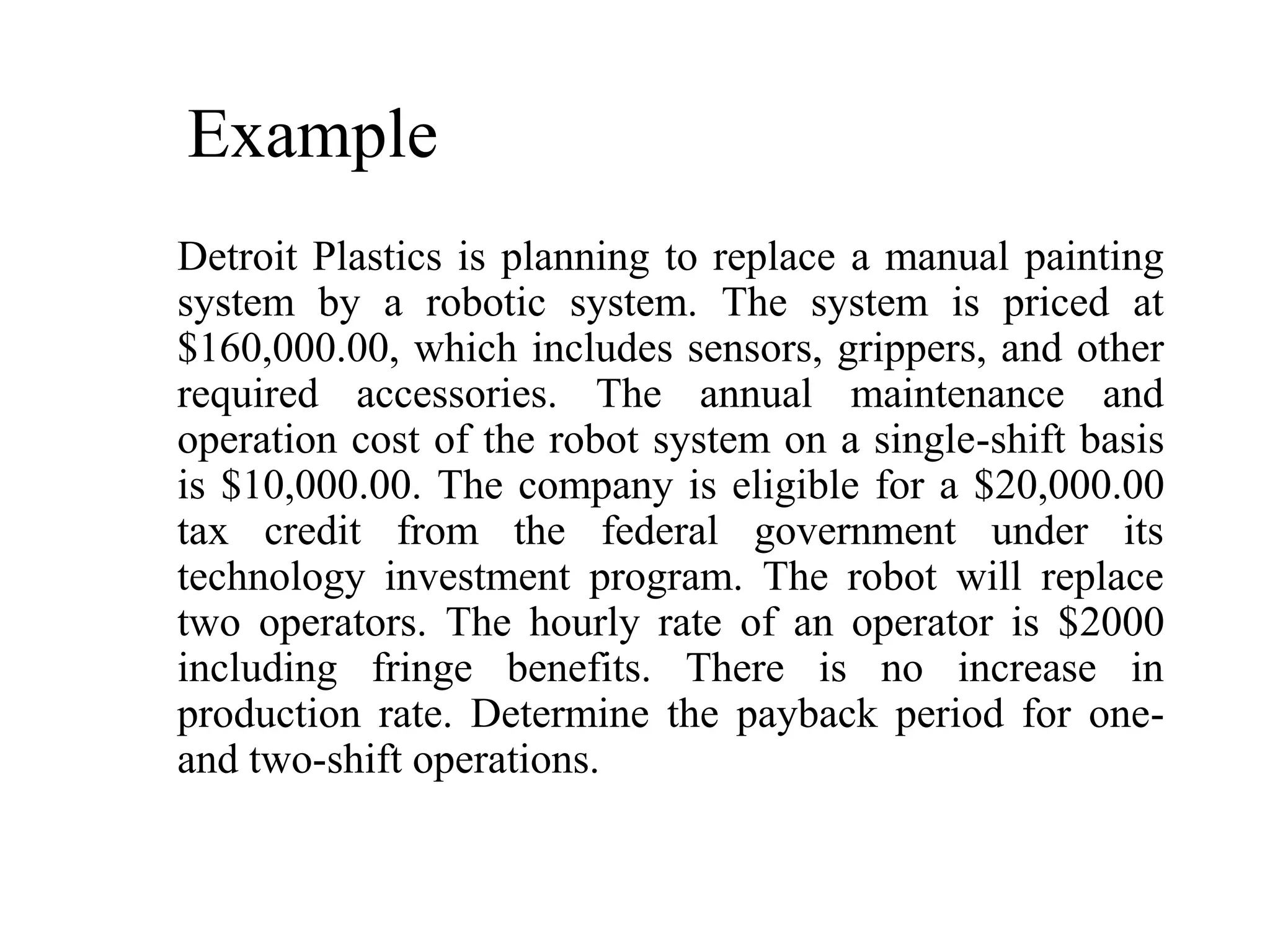 Example
Detroit Plastics is planning to replace a manual painting
system by a robotic system. The system is priced at
$160,000.00, which includes sensors, grippers, and other
required accessories. The annual maintenance and
operation cost of the robot system on a single-shift basis
is $10,000.00. The company is eligible for a $20,000.00
tax credit from the federal government under its
technology investment program. The robot will replace
two operators. The hourly rate of an operator is $2000
including fringe benefits. There is no increase in
production rate. Determine the payback period for one-
and two-shift operations.
 