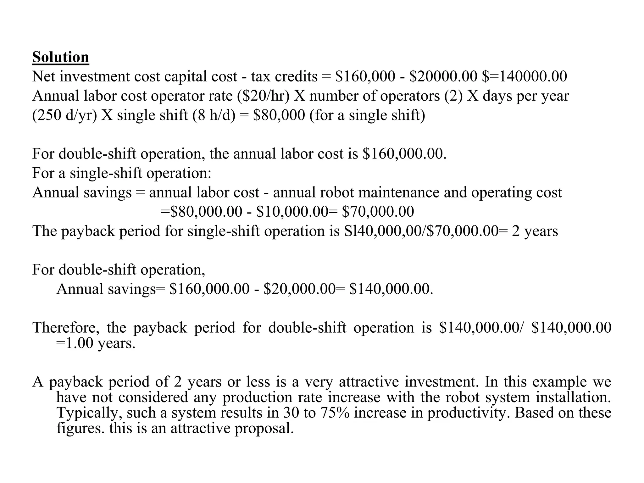 Solution
Net investment cost capital cost - tax credits = $160,000 - $20000.00 $=140000.00
Annual labor cost operator rate ($20/hr) X number of operators (2) X days per year
(250 d/yr) X single shift (8 h/d) = $80,000 (for a single shift)

For double-shift operation, the annual labor cost is $160,000.00.
For a single-shift operation:
Annual savings = annual labor cost - annual robot maintenance and operating cost
                     =$80,000.00 - $10,000.00= $70,000.00
The payback period for single-shift operation is Sl40,000,00/$70,000.00= 2 years

For double-shift operation,
   Annual savings= $160,000.00 - $20,000.00= $140,000.00.

Therefore, the payback period for double-shift operation is $140,000.00/ $140,000.00
   =1.00 years.

A payback period of 2 years or less is a very attractive investment. In this example we
   have not considered any production rate increase with the robot system installation.
   Typically, such a system results in 30 to 75% increase in productivity. Based on these
   figures. this is an attractive proposal.
 