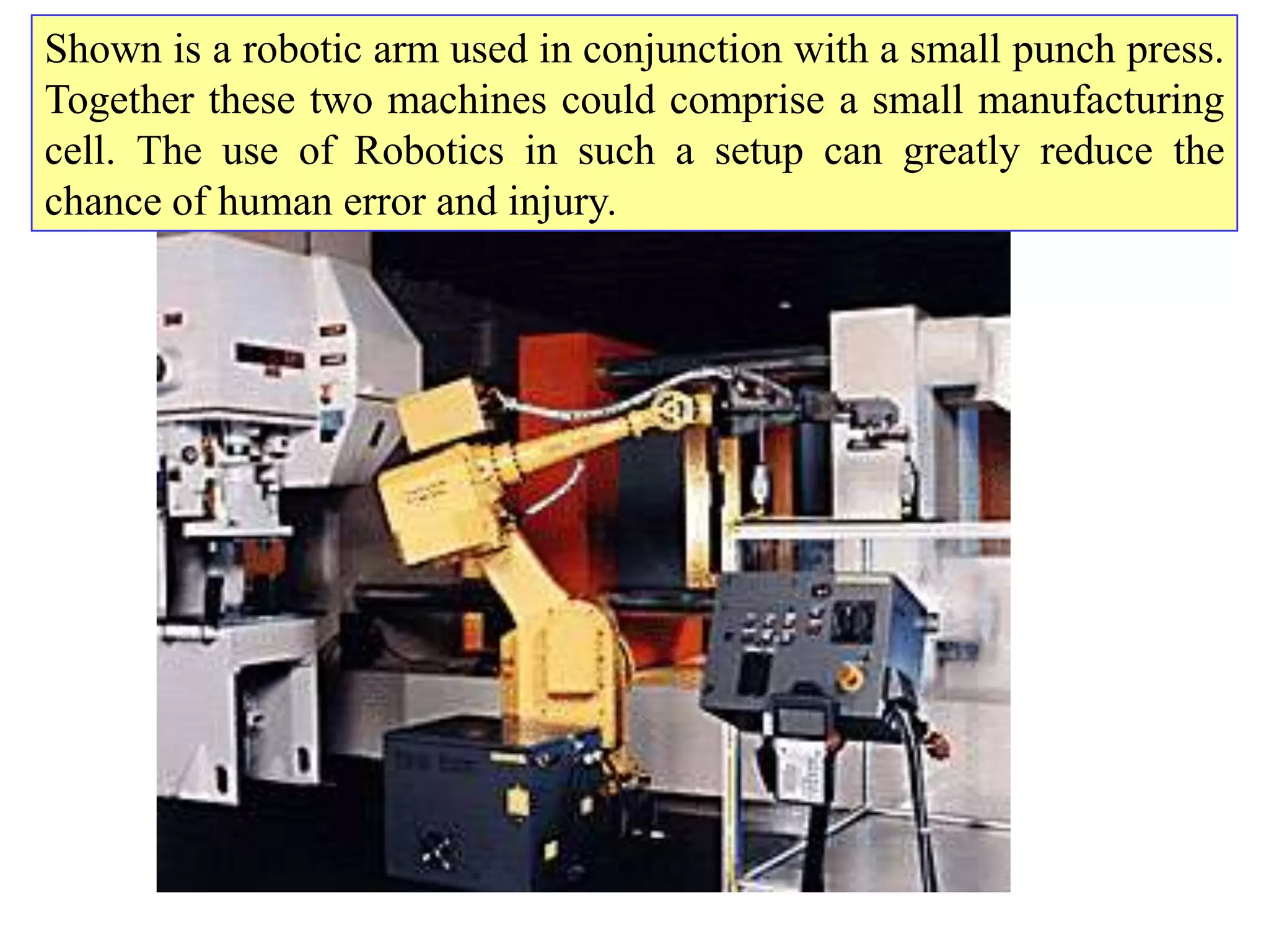 Shown is a robotic arm used in conjunction with a small punch press.
Together these two machines could comprise a small manufacturing
cell. The use of Robotics in such a setup can greatly reduce the
chance of human error and injury.
 