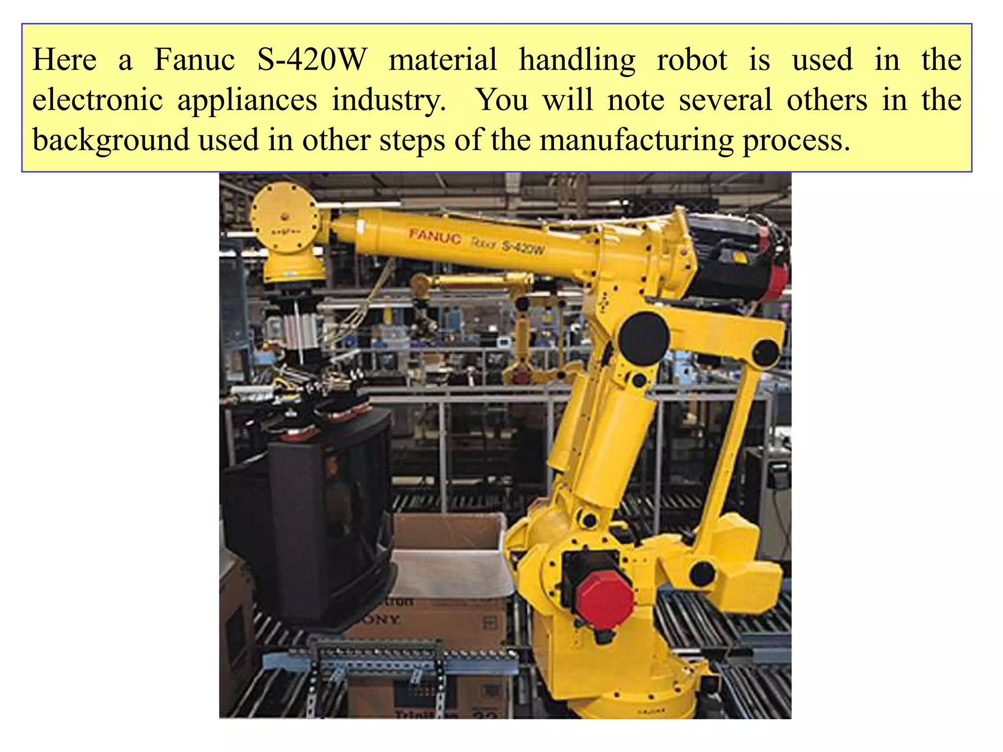 Here a Fanuc S-420W material handling robot is used in the
electronic appliances industry. You will note several others in the
background used in other steps of the manufacturing process.
 