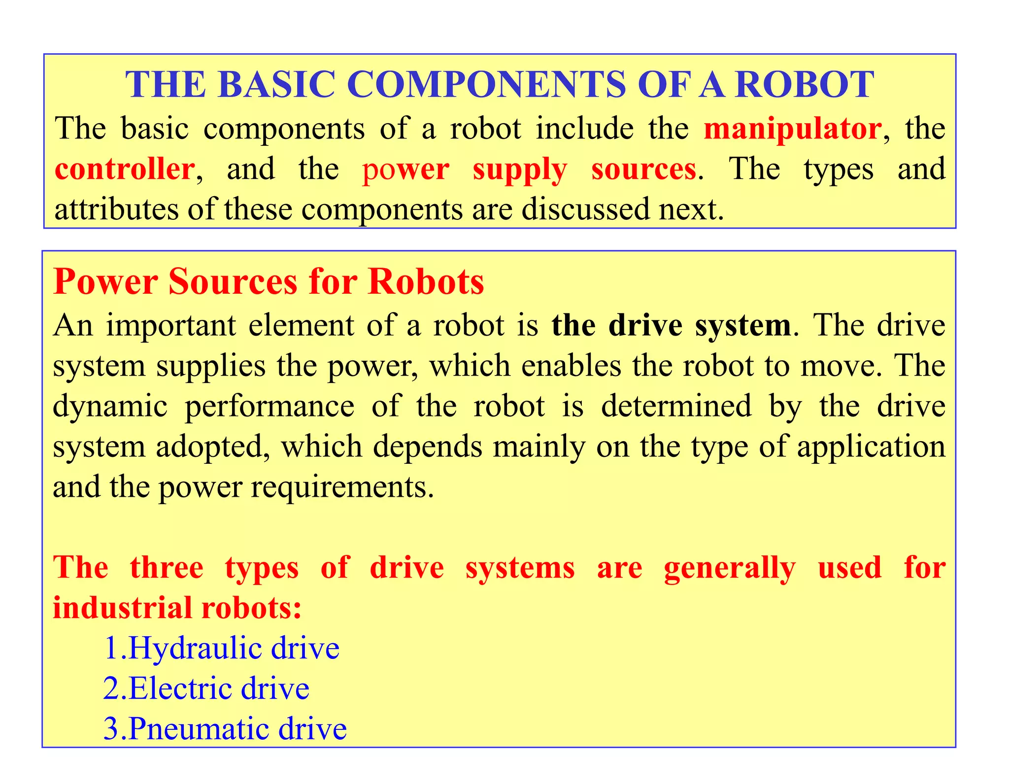 THE BASIC COMPONENTS OF A ROBOT
The basic components of a robot include the manipulator, the
controller, and the power supply sources. The types and
attributes of these components are discussed next.

Power Sources for Robots
An important element of a robot is the drive system. The drive
system supplies the power, which enables the robot to move. The
dynamic performance of the robot is determined by the drive
system adopted, which depends mainly on the type of application
and the power requirements.

The three types of drive systems are generally used for
industrial robots:
   1.Hydraulic drive
   2.Electric drive
   3.Pneumatic drive
 
