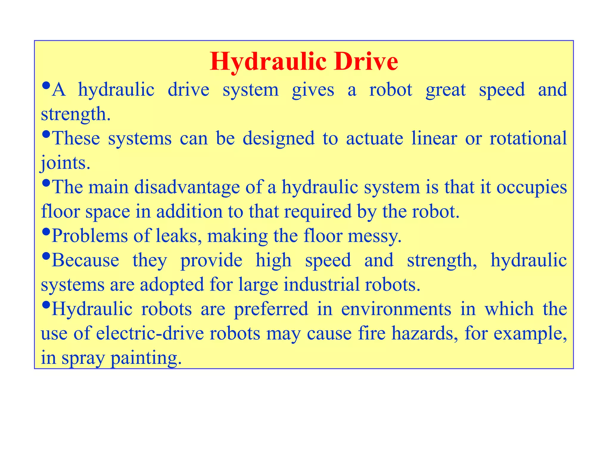 Hydraulic Drive
•A   hydraulic drive system gives a robot great speed and
strength.
•These systems can be designed to actuate linear or rotational
joints.
•The main disadvantage of a hydraulic system is that it occupies
floor space in addition to that required by the robot.
•Problems of leaks, making the floor messy.
•Because they provide high speed and strength, hydraulic
systems are adopted for large industrial robots.
•Hydraulic robots are preferred in environments in which the
use of electric-drive robots may cause fire hazards, for example,
in spray painting.
 