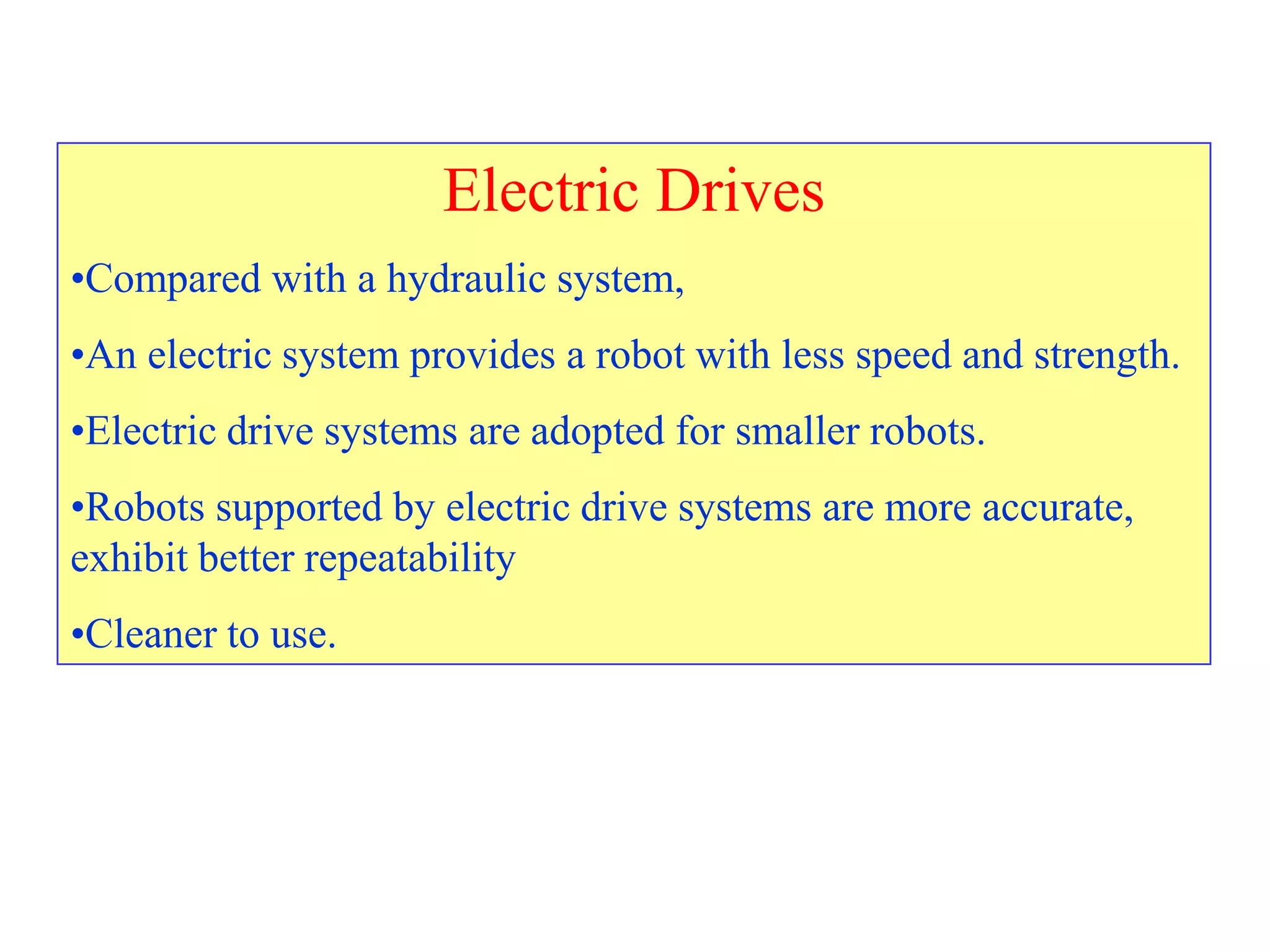 Electric Drives
•Compared with a hydraulic system,
•An electric system provides a robot with less speed and strength.
•Electric drive systems are adopted for smaller robots.
•Robots supported by electric drive systems are more accurate,
exhibit better repeatability
•Cleaner to use.
 