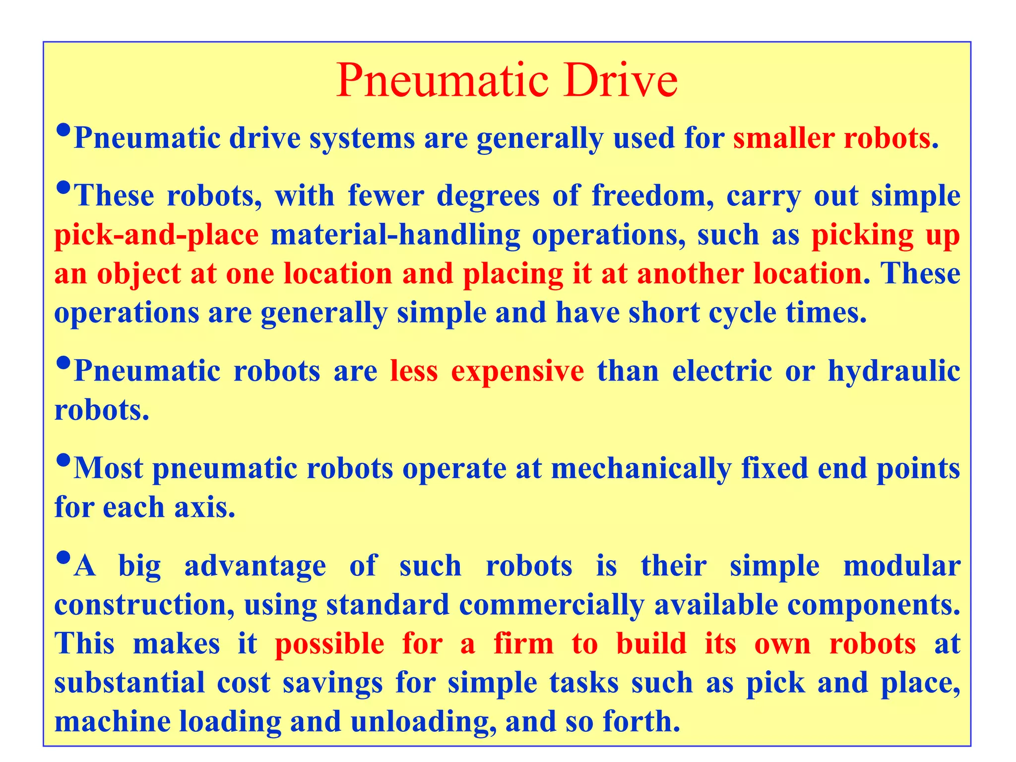 Pneumatic Drive
•Pneumatic drive systems are generally used for smaller robots.
•These robots, with fewer degrees of freedom, carry out simple
pick-and-place material-handling operations, such as picking up
an object at one location and placing it at another location. These
operations are generally simple and have short cycle times.
•Pneumatic robots are less expensive than electric or hydraulic
robots.
•Most pneumatic robots operate at mechanically fixed end points
for each axis.
•A  big advantage of such robots is their simple modular
construction, using standard commercially available components.
This makes it possible for a firm to build its own robots at
substantial cost savings for simple tasks such as pick and place,
machine loading and unloading, and so forth.
 