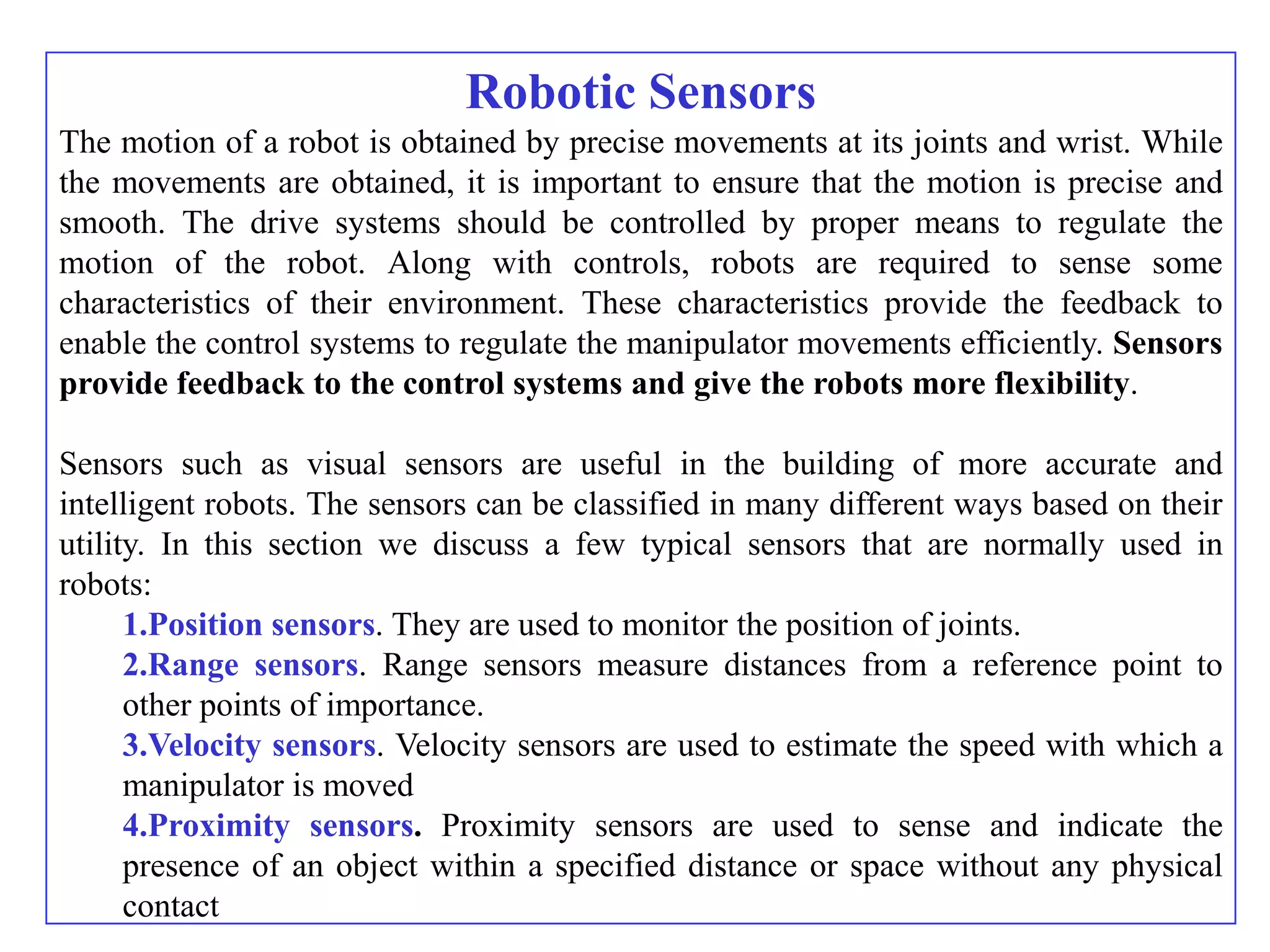 Robotic Sensors
The motion of a robot is obtained by precise movements at its joints and wrist. While
the movements are obtained, it is important to ensure that the motion is precise and
smooth. The drive systems should be controlled by proper means to regulate the
motion of the robot. Along with controls, robots are required to sense some
characteristics of their environment. These characteristics provide the feedback to
enable the control systems to regulate the manipulator movements efficiently. Sensors
provide feedback to the control systems and give the robots more flexibility.

Sensors such as visual sensors are useful in the building of more accurate and
intelligent robots. The sensors can be classified in many different ways based on their
utility. In this section we discuss a few typical sensors that are normally used in
robots:
      1.Position sensors. They are used to monitor the position of joints.
      2.Range sensors. Range sensors measure distances from a reference point to
      other points of importance.
      3.Velocity sensors. Velocity sensors are used to estimate the speed with which a
      manipulator is moved
      4.Proximity sensors. Proximity sensors are used to sense and indicate the
      presence of an object within a specified distance or space without any physical
      contact
 
