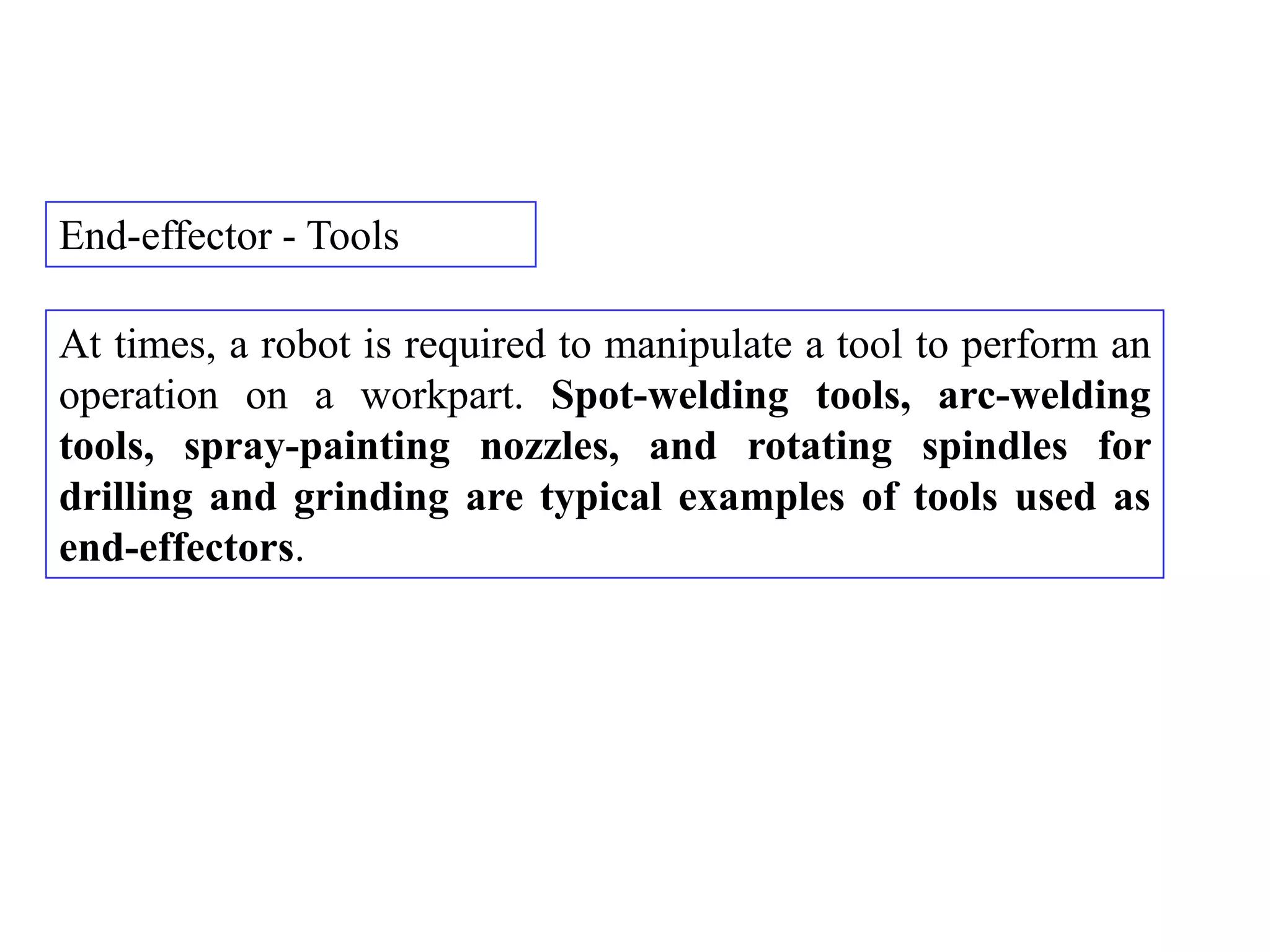 End-effector - Tools

At times, a robot is required to manipulate a tool to perform an
operation on a workpart. Spot-welding tools, arc-welding
tools, spray-painting nozzles, and rotating spindles for
drilling and grinding are typical examples of tools used as
end-effectors.
 