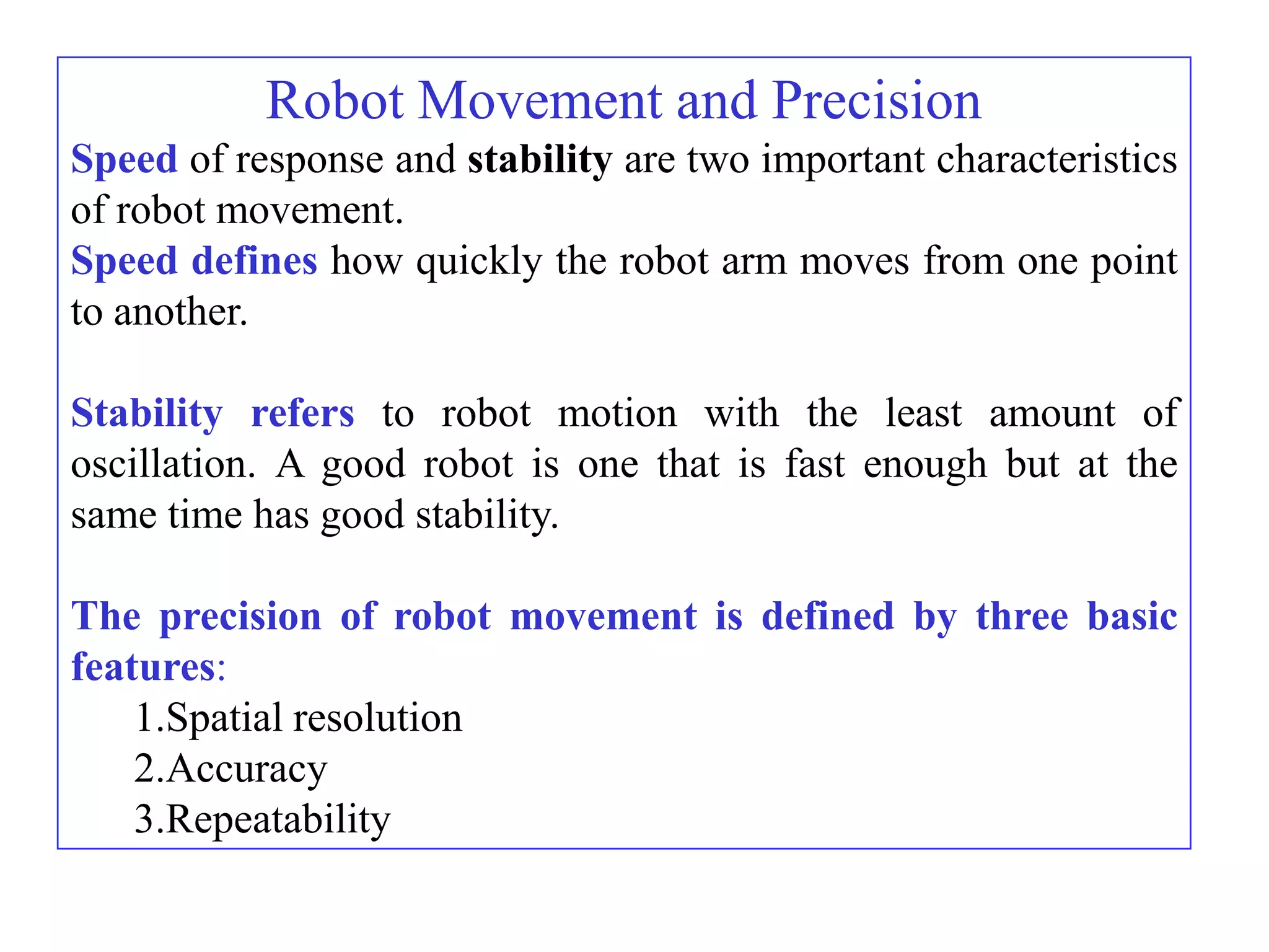 Robot Movement and Precision
Speed of response and stability are two important characteristics
of robot movement.
Speed defines how quickly the robot arm moves from one point
to another.

Stability refers to robot motion with the least amount of
oscillation. A good robot is one that is fast enough but at the
same time has good stability.

The precision of robot movement is defined by three basic
features:
    1.Spatial resolution
    2.Accuracy
    3.Repeatability
 