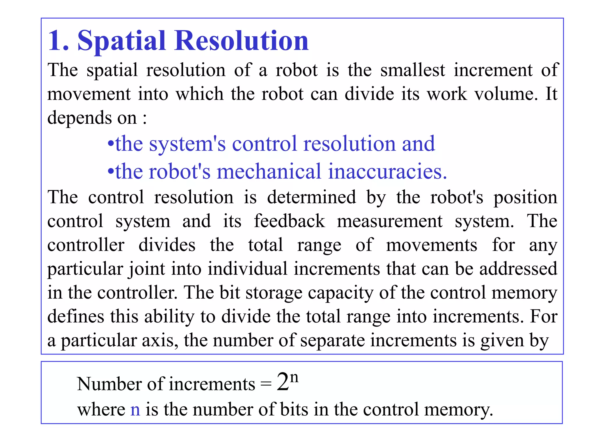 1. Spatial Resolution
The spatial resolution of a robot is the smallest increment of
movement into which the robot can divide its work volume. It
depends on :
       •the system's control resolution and
       •the robot's mechanical inaccuracies.
The control resolution is determined by the robot's position
control system and its feedback measurement system. The
controller divides the total range of movements for any
particular joint into individual increments that can be addressed
in the controller. The bit storage capacity of the control memory
defines this ability to divide the total range into increments. For
a particular axis, the number of separate increments is given by

   Number of increments = 2n
   where n is the number of bits in the control memory.
 